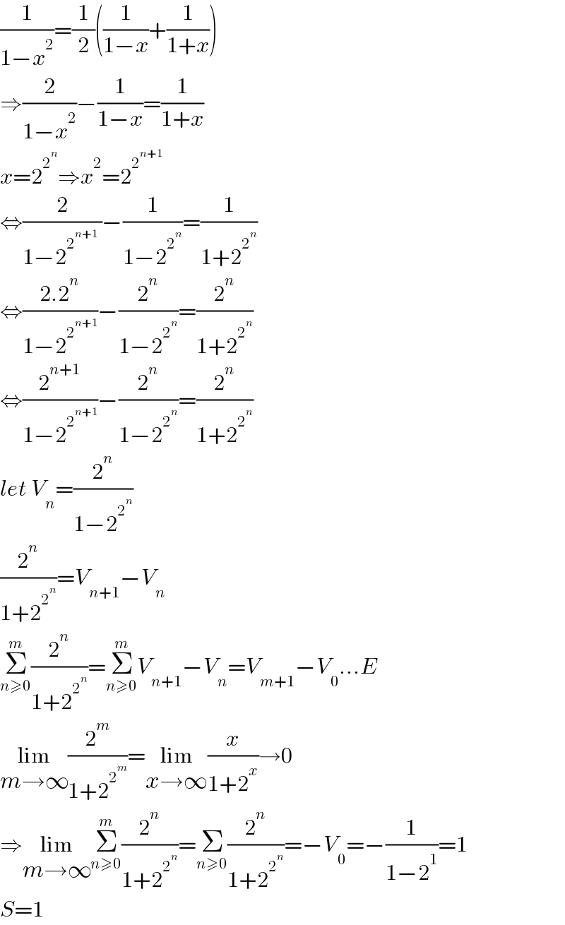 (1/(1−x^2 ))=(1/2)((1/(1−x))+(1/(1+x)))   ⇒(2/(1−x^2 ))−(1/(1−x))=(1/(1+x))  x=2^2^n  ⇒x^2 =2^2^(n+1)    ⇔(2/(1−2^2^(n+1)   ))−(1/(1−2^2^n  ))=(1/(1+2^2^n  ))  ⇔((2.2^n )/(1−2^2^(n+1)  ))−(2^n /(1−2^2^n  ))=(2^n /(1+2^2^n  ))  ⇔(2^(n+1) /(1−2^2^(n+1)  ))−(2^n /(1−2^2^n  ))=(2^n /(1+2^2^n  ))  let V_n =(2^n /(1−2^2^n  ))  (2^n /(1+2^2^n  ))=V_(n+1) −V_n   Σ_(n≥0) ^m (2^n /(1+2^2^n  ))=Σ_(n≥0) ^m V_(n+1) −V_n =V_(m+1) −V_0 ...E  lim_(m→∞) (2^m /(1+2^2^m  ))=lim_(x→∞) (x/(1+2^x ))→0  ⇒lim_(m→∞) Σ_(n≥0) ^m (2^n /(1+2^2^n  ))=Σ_(n≥0) (2^n /(1+2^2^n  ))=−V_0 =−(1/(1−2^1 ))=1  S=1  