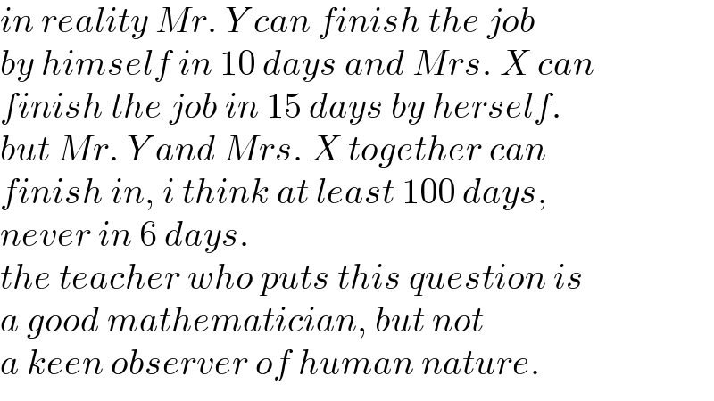 in reality Mr. Y can finish the job  by himself in 10 days and Mrs. X can  finish the job in 15 days by herself.  but Mr. Y and Mrs. X together can  finish in, i think at least 100 days,  never in 6 days.  the teacher who puts this question is  a good mathematician, but not  a keen observer of human nature.  