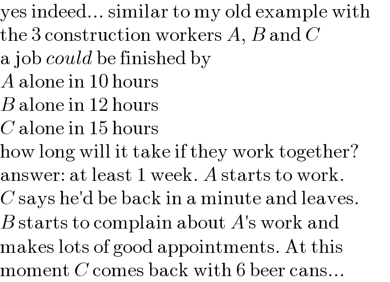yes indeed... similar to my old example with  the 3 construction workers A, B and C  a job could be finished by  A alone in 10 hours  B alone in 12 hours  C alone in 15 hours  how long will it take if they work together?  answer: at least 1 week. A starts to work.  C says he′d be back in a minute and leaves.  B starts to complain about A′s work and  makes lots of good appointments. At this  moment C comes back with 6 beer cans...  