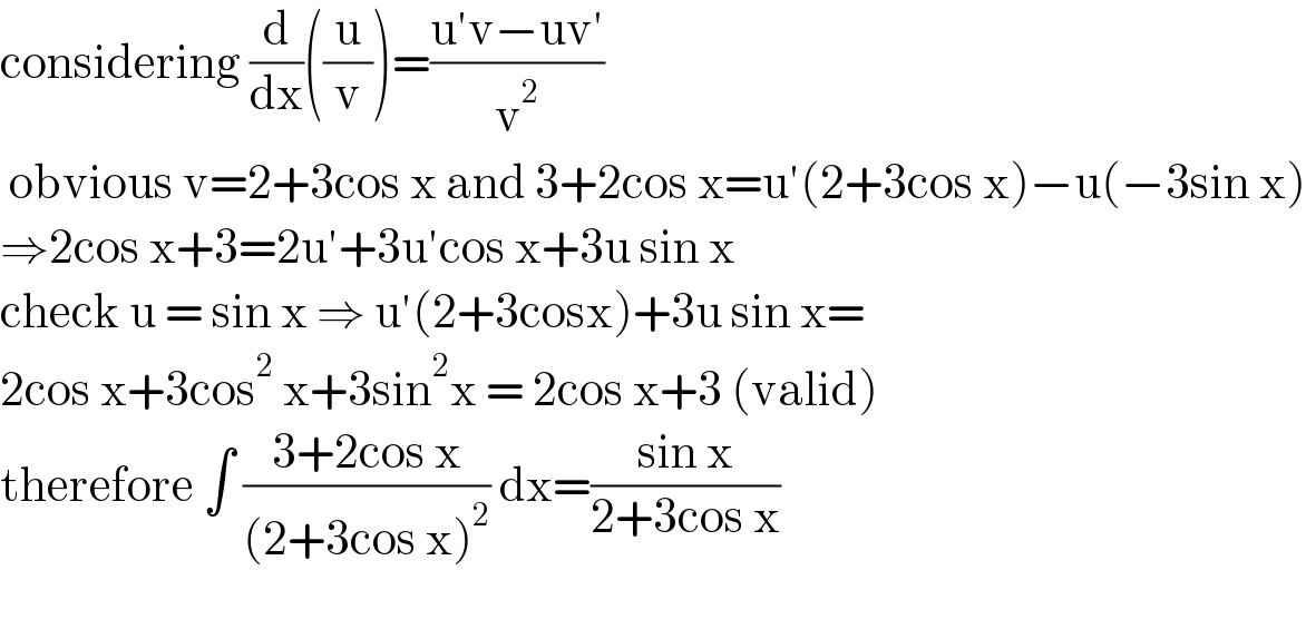 considering (d/dx)((u/v))=((u′v−uv′)/v^2 )   obvious v=2+3cos x and 3+2cos x=u′(2+3cos x)−u(−3sin x)  ⇒2cos x+3=2u′+3u′cos x+3u sin x  check u = sin x ⇒ u′(2+3cosx)+3u sin x=   2cos x+3cos^2  x+3sin^2 x = 2cos x+3 (valid)    therefore ∫ ((3+2cos x)/((2+3cos x)^2 )) dx=((sin x)/(2+3cos x))     