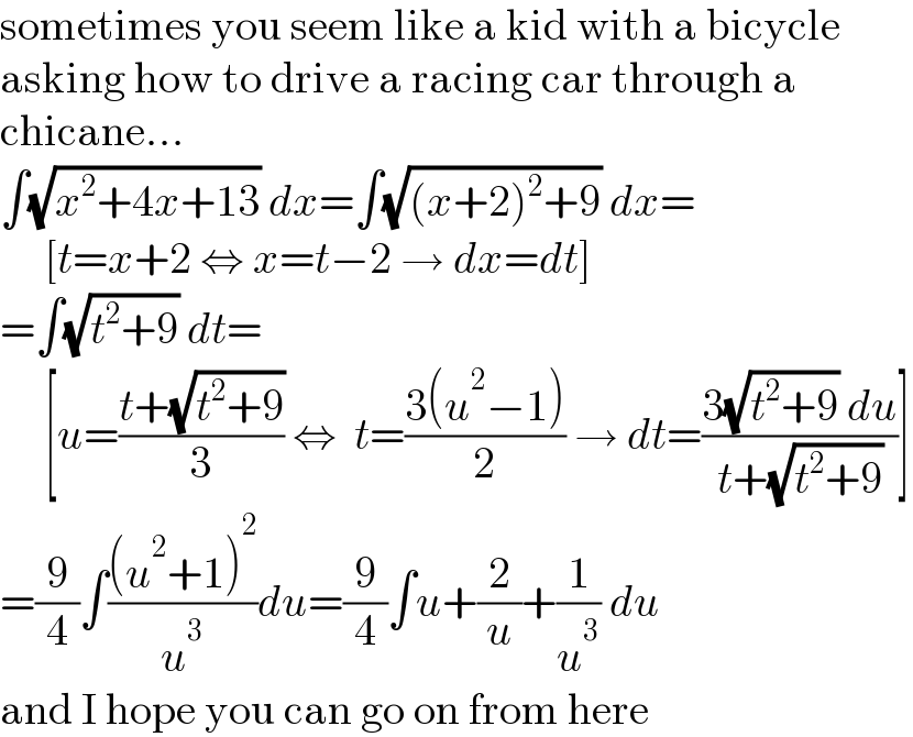 sometimes you seem like a kid with a bicycle  asking how to drive a racing car through a  chicane...  ∫(√(x^2 +4x+13)) dx=∫(√((x+2)^2 +9)) dx=       [t=x+2 ⇔ x=t−2 → dx=dt]  =∫(√(t^2 +9)) dt=       [u=((t+(√(t^2 +9)))/3) ⇔  t=((3(u^2 −1))/2) → dt=((3(√(t^2 +9)) du)/(t+(√(t^2 +9))))]  =(9/4)∫(((u^2 +1)^2 )/u^3 )du=(9/4)∫u+(2/u)+(1/u^3 ) du  and I hope you can go on from here  