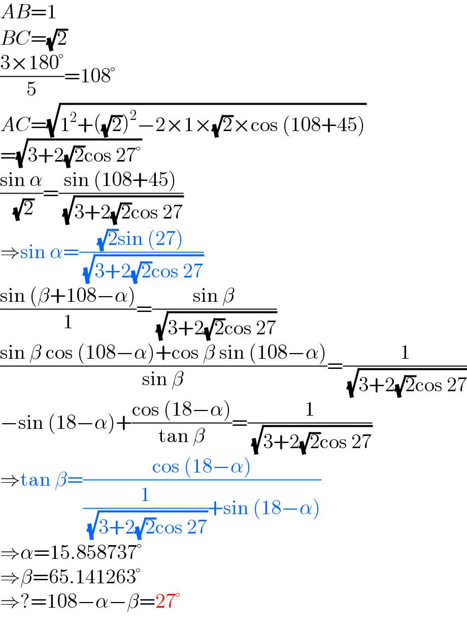 AB=1  BC=(√2)  ((3×180°)/5)=108°  AC=(√(1^2 +((√2))^2 −2×1×(√2)×cos (108+45)))  =(√(3+2(√2)cos 27°))  ((sin α)/( (√2)))=((sin (108+45))/( (√(3+2(√2)cos 27))))  ⇒sin α=(((√2)sin (27))/( (√(3+2(√2)cos 27))))  ((sin (β+108−α))/1)=((sin β)/( (√(3+2(√2)cos 27))))  ((sin β cos (108−α)+cos β sin (108−α))/(sin β))=(1/( (√(3+2(√2)cos 27))))  −sin (18−α)+((cos (18−α))/(tan β))=(1/( (√(3+2(√2)cos 27))))  ⇒tan β=((cos (18−α))/((1/( (√(3+2(√2)cos 27))))+sin (18−α)))  ⇒α=15.858737°  ⇒β=65.141263°  ⇒?=108−α−β=27°  