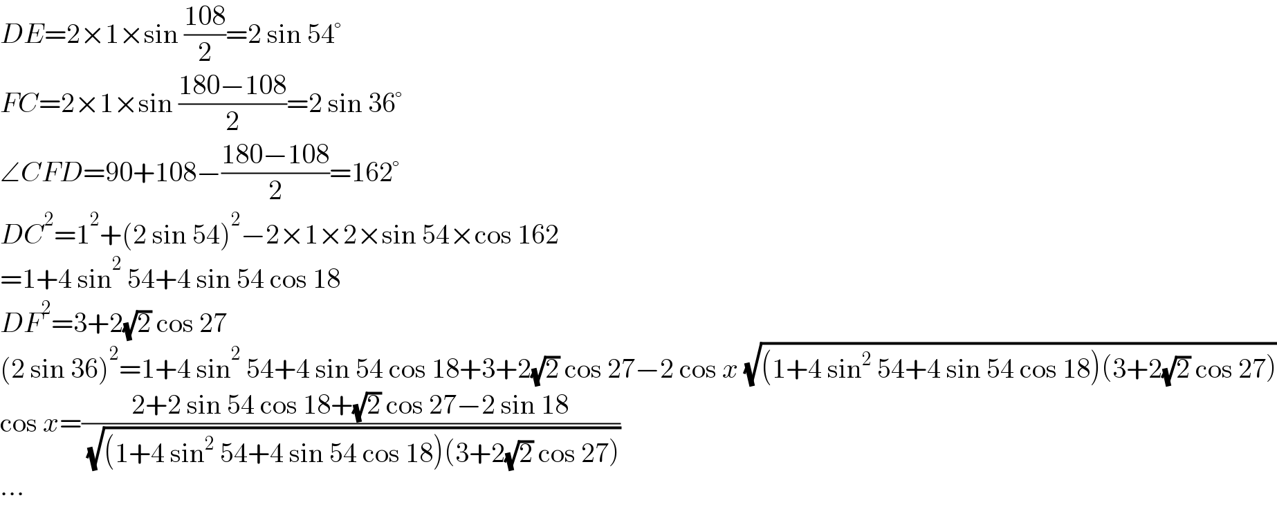 DE=2×1×sin ((108)/2)=2 sin 54°  FC=2×1×sin ((180−108)/2)=2 sin 36°  ∠CFD=90+108−((180−108)/2)=162°  DC^2 =1^2 +(2 sin 54)^2 −2×1×2×sin 54×cos 162  =1+4 sin^2  54+4 sin 54 cos 18  DF^2 =3+2(√2) cos 27  (2 sin 36)^2 =1+4 sin^2  54+4 sin 54 cos 18+3+2(√2) cos 27−2 cos x (√((1+4 sin^2  54+4 sin 54 cos 18)(3+2(√2) cos 27)))  cos x=((2+2 sin 54 cos 18+(√2) cos 27−2 sin 18)/( (√((1+4 sin^2  54+4 sin 54 cos 18)(3+2(√2) cos 27)))))  ...  