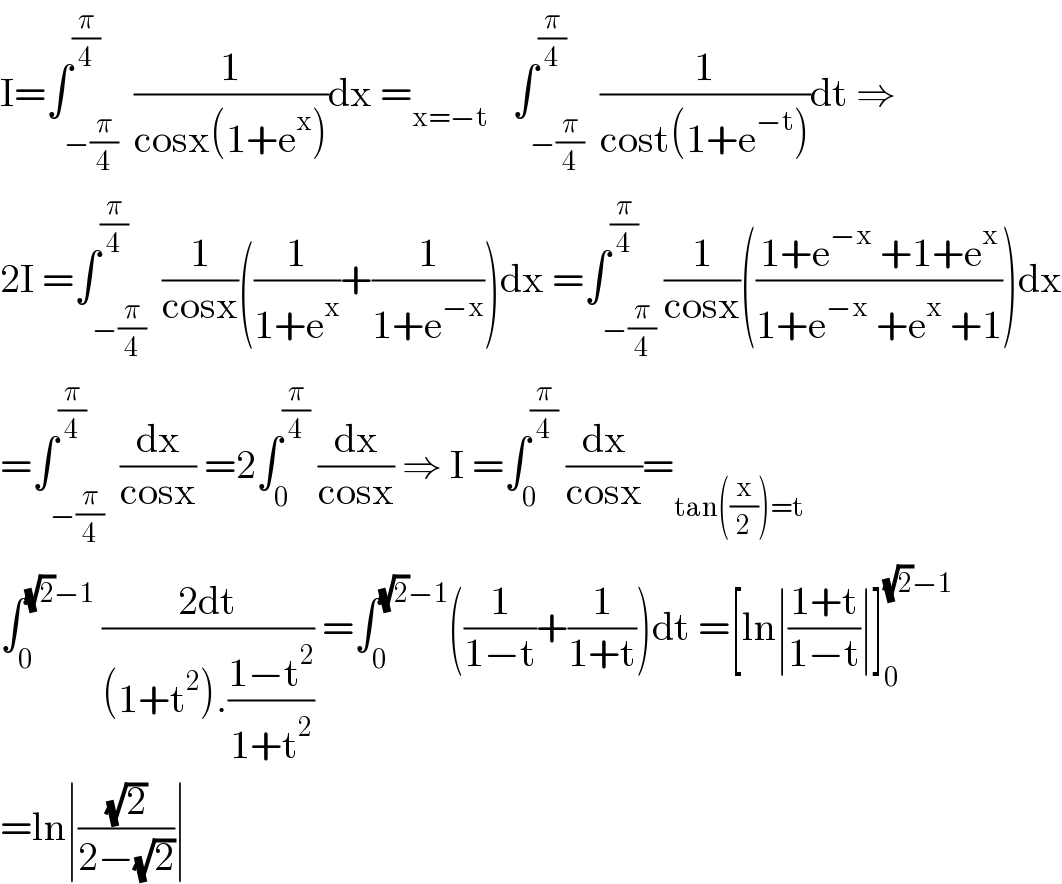 I=∫_(−(π/4)) ^(π/4)  (1/(cosx(1+e^x )))dx =_(x=−t)    ∫_(−(π/4)) ^(π/4)  (1/(cost(1+e^(−t) )))dt ⇒  2I =∫_(−(π/4)) ^(π/4)  (1/(cosx))((1/(1+e^x ))+(1/(1+e^(−x) )))dx =∫_(−(π/4)) ^(π/4) (1/(cosx))(((1+e^(−x)  +1+e^x )/(1+e^(−x)  +e^x  +1)))dx  =∫_(−(π/4)) ^(π/4)  (dx/(cosx)) =2∫_0 ^(π/4)  (dx/(cosx)) ⇒ I =∫_0 ^(π/4)  (dx/(cosx))=_(tan((x/2))=t)   ∫_0 ^((√2)−1)  ((2dt)/((1+t^2 ).((1−t^2 )/(1+t^2 )))) =∫_0 ^((√2)−1) ((1/(1−t))+(1/(1+t)))dt =[ln∣((1+t)/(1−t))∣]_0 ^((√2)−1)   =ln∣((√2)/(2−(√2)))∣  