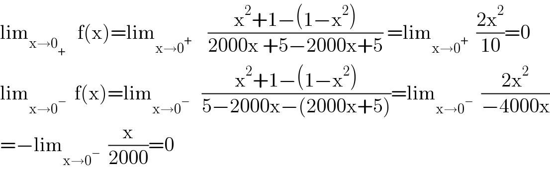 lim_(x→0_+ )    f(x)=lim_(x→0^+ )     ((x^2 +1−(1−x^2 ))/(2000x +5−2000x+5)) =lim_(x→0^+ )   ((2x^2 )/(10))=0  lim_(x→0^− )   f(x)=lim_(x→0^− )    ((x^2 +1−(1−x^2 ))/(5−2000x−(2000x+5)))=lim_(x→0^− )   ((2x^2 )/(−4000x))  =−lim_(x→0^− )   (x/(2000))=0  