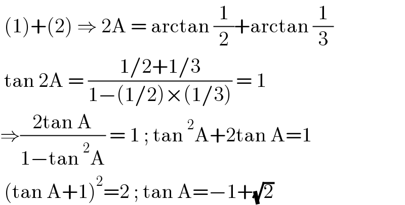  (1)+(2) ⇒ 2A = arctan (1/2)+arctan (1/3)   tan 2A = ((1/2+1/3)/(1−(1/2)×(1/3))) = 1  ⇒((2tan A)/(1−tan^2 A)) = 1 ; tan^2 A+2tan A=1   (tan A+1)^2 =2 ; tan A=−1+(√2)   
