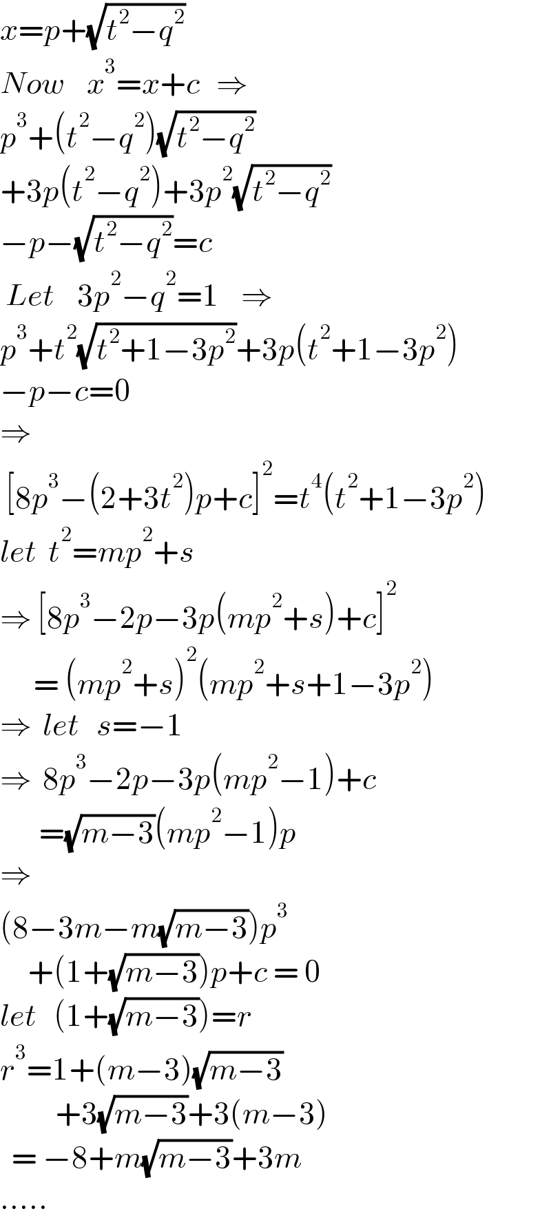x=p+(√(t^2 −q^2 ))  Now    x^3 =x+c   ⇒  p^3 +(t^2 −q^2 )(√(t^2 −q^2 ))  +3p(t^2 −q^2 )+3p^2 (√(t^2 −q^2 ))  −p−(√(t^2 −q^2 ))=c   Let    3p^2 −q^2 =1    ⇒  p^3 +t^2 (√(t^2 +1−3p^2 ))+3p(t^2 +1−3p^2 )  −p−c=0  ⇒   [8p^3 −(2+3t^2 )p+c]^2 =t^4 (t^2 +1−3p^2 )  let  t^2 =mp^2 +s  ⇒ [8p^3 −2p−3p(mp^2 +s)+c]^2         = (mp^2 +s)^2 (mp^2 +s+1−3p^2 )  ⇒  let   s=−1  ⇒  8p^3 −2p−3p(mp^2 −1)+c         =(√(m−3))(mp^2 −1)p  ⇒  (8−3m−m(√(m−3)))p^3        +(1+(√(m−3)))p+c = 0  let   (1+(√(m−3)))=r  r^3 =1+(m−3)(√(m−3))            +3(√(m−3))+3(m−3)    = −8+m(√(m−3))+3m  .....  