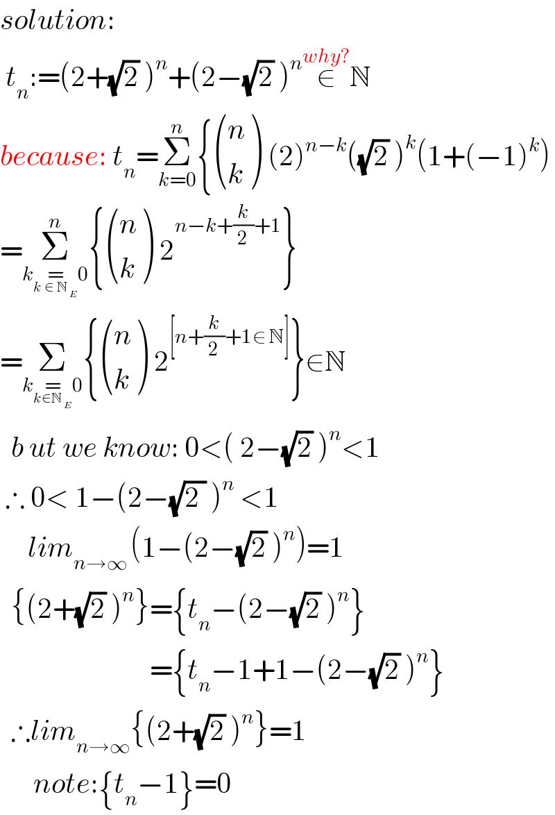solution:   t_n :=(2+(√2) )^n +(2−(√2) )^n ∈^(why?) N   because: t_n =Σ_(k=0) ^n { ((n),(k) ) (2)^(n−k) ((√2) )^k (1+(−1)^k )  =Σ_(k=_(k ∈ N_( E) ) 0) ^n { ((n),(k) ) 2^(n−k+(k/2)+1) }  =Σ_(k=_(k∈N_( E) ) 0) { ((n),(k) ) 2^([n+(k/2)+1∈ N]) }∈N    b ut we know: 0<( 2−(√2) )^n <1   ∴ 0< 1−(2−(√(2 )) )^n  <1       lim_(n→∞ ) (1−(2−(√2) )^n )=1    {(2+(√2) )^n }={t_n −(2−(√2) )^n }                             ={t_n −1+1−(2−(√2) )^n }      ∴lim_(n→∞) {(2+(√2) )^n }=1        note:{t_n −1}=0  