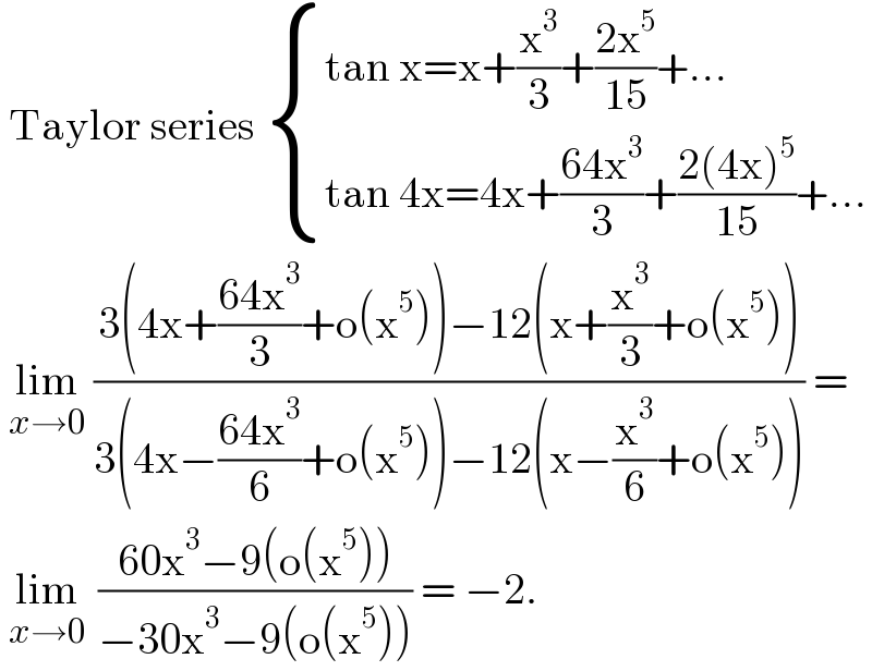  Taylor series  { ((tan x=x+(x^3 /3)+((2x^5 )/(15))+...)),((tan 4x=4x+((64x^3 )/3)+((2(4x)^5 )/(15))+...)) :}   lim_(x→0)  ((3(4x+((64x^3 )/3)+o(x^5 ))−12(x+(x^3 /3)+o(x^5 )))/(3(4x−((64x^3 )/6)+o(x^5 ))−12(x−(x^3 /6)+o(x^5 )))) =   lim_(x→0)   ((60x^3 −9(o(x^5 )))/(−30x^3 −9(o(x^5 )))) = −2.  