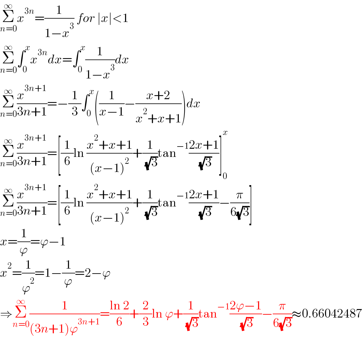 Σ_(n=0) ^∞ x^(3n) =(1/(1−x^3 )) for ∣x∣<1  Σ_(n=0) ^∞ ∫_0 ^x x^(3n) dx=∫_0 ^x (1/(1−x^3 ))dx  Σ_(n=0) ^∞ (x^(3n+1) /(3n+1))=−(1/3)∫_0 ^x ((1/(x−1))−((x+2)/(x^2 +x+1)))dx  Σ_(n=0) ^∞ (x^(3n+1) /(3n+1))=[(1/6)ln ((x^2 +x+1)/((x−1)^2 ))+(1/( (√3)))tan^(−1) ((2x+1)/( (√3)))]_0 ^x   Σ_(n=0) ^∞ (x^(3n+1) /(3n+1))=[(1/6)ln ((x^2 +x+1)/((x−1)^2 ))+(1/( (√3)))tan^(−1) ((2x+1)/( (√3)))−(π/(6(√3)))]  x=(1/ϕ)=ϕ−1  x^2 =(1/ϕ^2 )=1−(1/ϕ)=2−ϕ  ⇒Σ_(n=0) ^∞ (1/((3n+1)ϕ^(3n+1) ))=((ln 2)/6)+(2/3)ln ϕ+(1/( (√3)))tan^(−1) ((2ϕ−1)/( (√3)))−(π/(6(√3)))≈0.66042487  