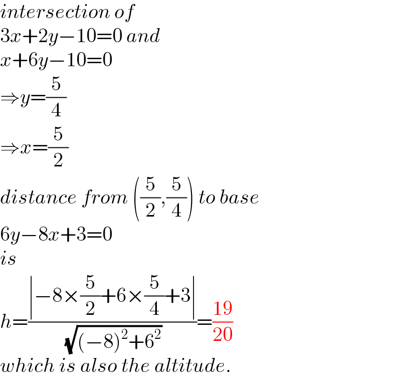 intersection of   3x+2y−10=0 and  x+6y−10=0  ⇒y=(5/4)  ⇒x=(5/2)  distance from ((5/2),(5/4)) to base  6y−8x+3=0  is  h=((∣−8×(5/2)+6×(5/4)+3∣)/( (√((−8)^2 +6^2 ))))=((19)/(20))  which is also the altitude.  