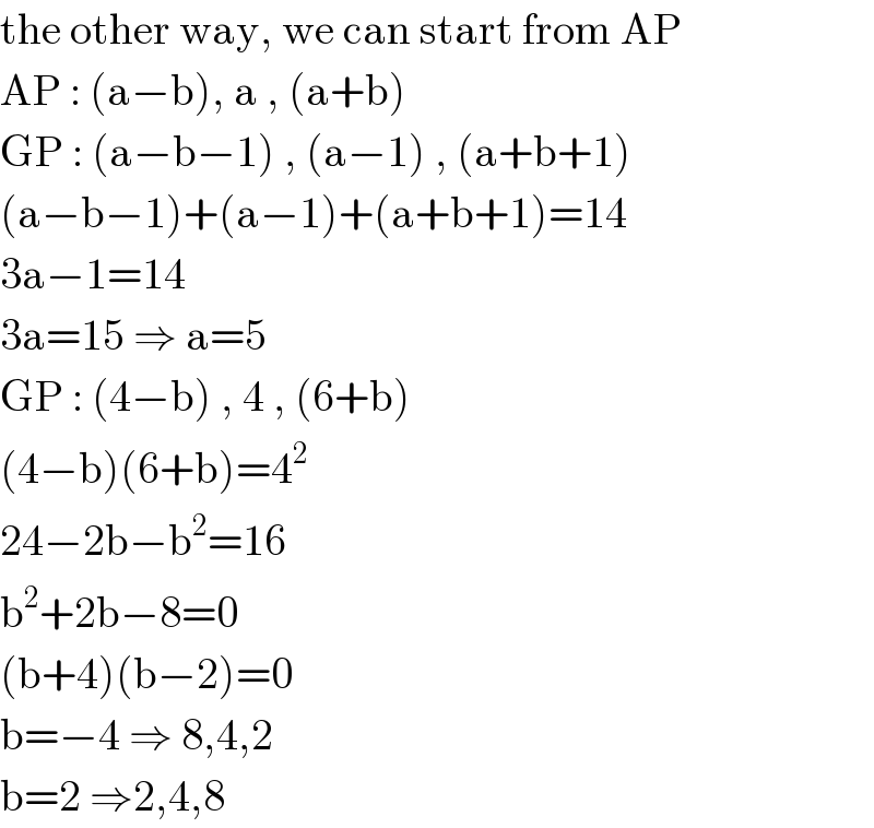 the other way, we can start from AP       AP : (a−b), a , (a+b)  GP : (a−b−1) , (a−1) , (a+b+1)  (a−b−1)+(a−1)+(a+b+1)=14  3a−1=14  3a=15 ⇒ a=5  GP : (4−b) , 4 , (6+b)  (4−b)(6+b)=4^2   24−2b−b^2 =16  b^2 +2b−8=0  (b+4)(b−2)=0  b=−4 ⇒ 8,4,2  b=2 ⇒2,4,8  