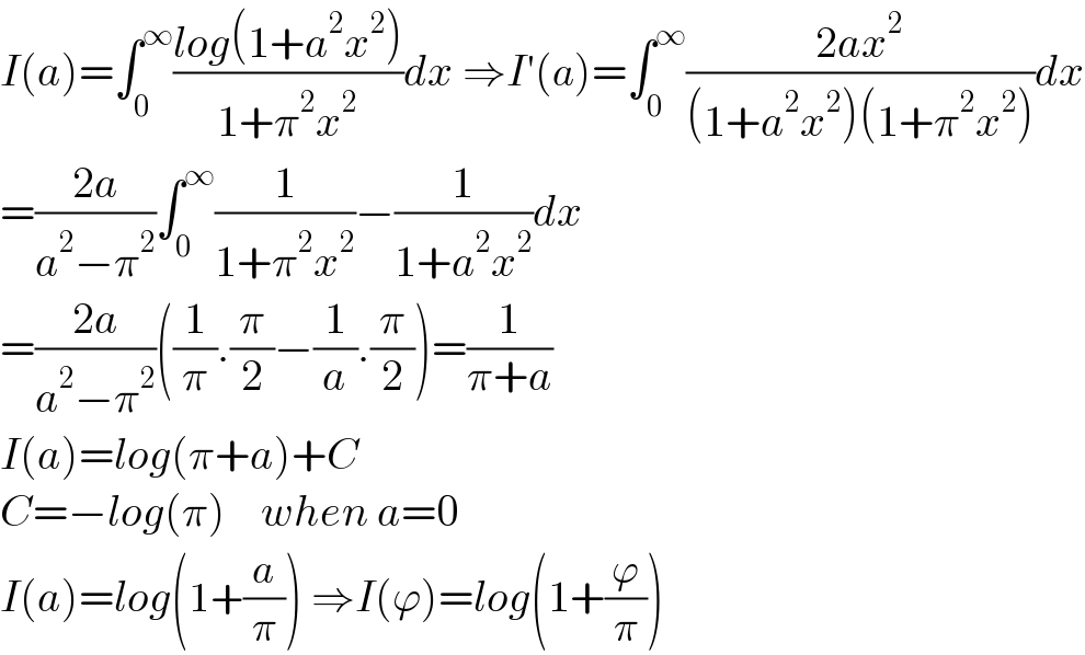 I(a)=∫_0 ^∞ ((log(1+a^2 x^2 ))/(1+π^2 x^2 ))dx ⇒I′(a)=∫_0 ^∞ ((2ax^2 )/((1+a^2 x^2 )(1+π^2 x^2 )))dx  =((2a)/(a^2 −π^2 ))∫_0 ^∞ (1/(1+π^2 x^2 ))−(1/(1+a^2 x^2 ))dx  =((2a)/(a^2 −π^2 ))((1/π).(π/2)−(1/a).(π/2))=(1/(π+a))  I(a)=log(π+a)+C  C=−log(π)    when a=0  I(a)=log(1+(a/π)) ⇒I(ϕ)=log(1+(ϕ/π))  