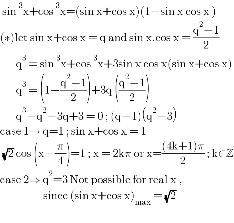  sin^3 x+cos^3 x=(sin x+cos x)(1−sin x cos x )  (∗)let sin x+cos x = q and sin x.cos x = ((q^2 −1)/2)         q^3  = sin^3 x+cos^3 x+3sin x cos x(sin x+cos x)         q^3  = (1−((q^2 −1)/2))+3q (((q^2 −1)/2))         q^3 −q^2 −3q+3 = 0 ; (q−1)(q^2 −3)  case 1→ q=1 ; sin x+cos x = 1    (√2) cos (x−(π/4))=1 ; x = 2kπ or x=(((4k+1)π)/2) ; k∈Z  case 2⇒ q^2 =3 Not possible for real x ,                       since (sin x+cos x)_(max)  = (√2)     
