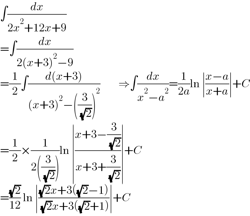 ∫(dx/(2x^2 +12x+9))  =∫(dx/(2(x+3)^2 −9))  =(1/2)∫((d(x+3))/((x+3)^2 −((3/( (√2))))^2 ))        ⇒∫(dx/(x^2 −a^2 ))=(1/(2a))ln ∣((x−a)/(x+a))∣+C  =(1/2)×(1/(2((3/( (√2))))))ln ∣((x+3−(3/( (√2))))/(x+3+(3/( (√2)))))∣+C  =((√2)/(12)) ln ∣(((√2)x+3((√2)−1))/( (√2)x+3((√2)+1)))∣+C  