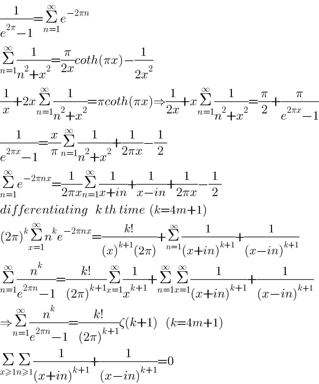 (1/(e^(2π) −1))=Σ_(n=1) ^∞ e^(−2πn  )               Σ_(n=1) ^∞ (1/(n^2 +x^2 ))=(π/(2x))coth(πx)−(1/(2x^2 ))  (1/x)+2xΣ_(n=1) ^∞ (1/(n^2 +x^2 ))=πcoth(πx)⇒(1/(2x))+xΣ_(n=1) ^∞ (1/(n^2 +x^2 ))=(π/2)+(π/(e^(2πx) −1))  (1/(e^(2πx) −1))=(x/π)Σ_(n=1) ^∞ (1/(n^2 +x^2 ))+(1/(2πx))−(1/2)  Σ_(n=1) ^∞ e^(−2πnx) =(1/(2πx))Σ_(n=1) ^∞ (1/(x+in))+(1/(x−in))+(1/(2πx))−(1/2)  differentiating   k th time  (k=4m+1)  (2π)^k Σ_(x=1) ^∞ n^k e^(−2πnx) =((k!)/((x)^(k+1) (2π)))+Σ_(n=1) ^∞ (1/((x+in)^(k+1) ))+(1/((x−in)^(k+1) ))  Σ_(n=1) ^∞ (n^k /(e^(2πn) −1))=((k!)/((2π)^(k+1) ))Σ_(x=1) ^∞ (1/x^(k+1) )+Σ_(n=1) ^∞ Σ_(x=1) ^∞ (1/((x+in)^(k+1) ))+(1/((x−in)^(k+1) ))  ⇒Σ_(n=1) ^∞ (n^k /(e^(2πn) −1))=((k!)/((2π)^(k+1) ))ζ(k+1)    (k=4m+1)  Σ_(x≥1) Σ_(n≥1) (1/((x+in)^(k+1) ))+(1/((x−in)^(k+1) ))=0  