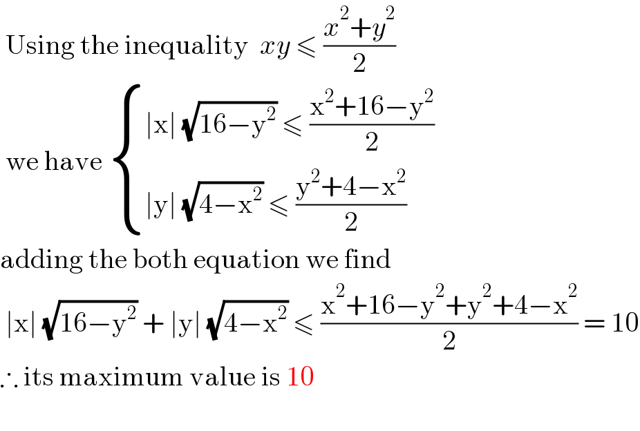 Using the inequality  xy ≤ ((x^2 +y^2 )/2)   we have  { ((∣x∣ (√(16−y^2 )) ≤ ((x^2 +16−y^2 )/2))),((∣y∣ (√(4−x^2 )) ≤ ((y^2 +4−x^2 )/2))) :}  adding the both equation we find    ∣x∣ (√(16−y^2 )) + ∣y∣ (√(4−x^2 )) ≤ ((x^2 +16−y^2 +y^2 +4−x^2 )/2) = 10  ∴ its maximum value is 10     
