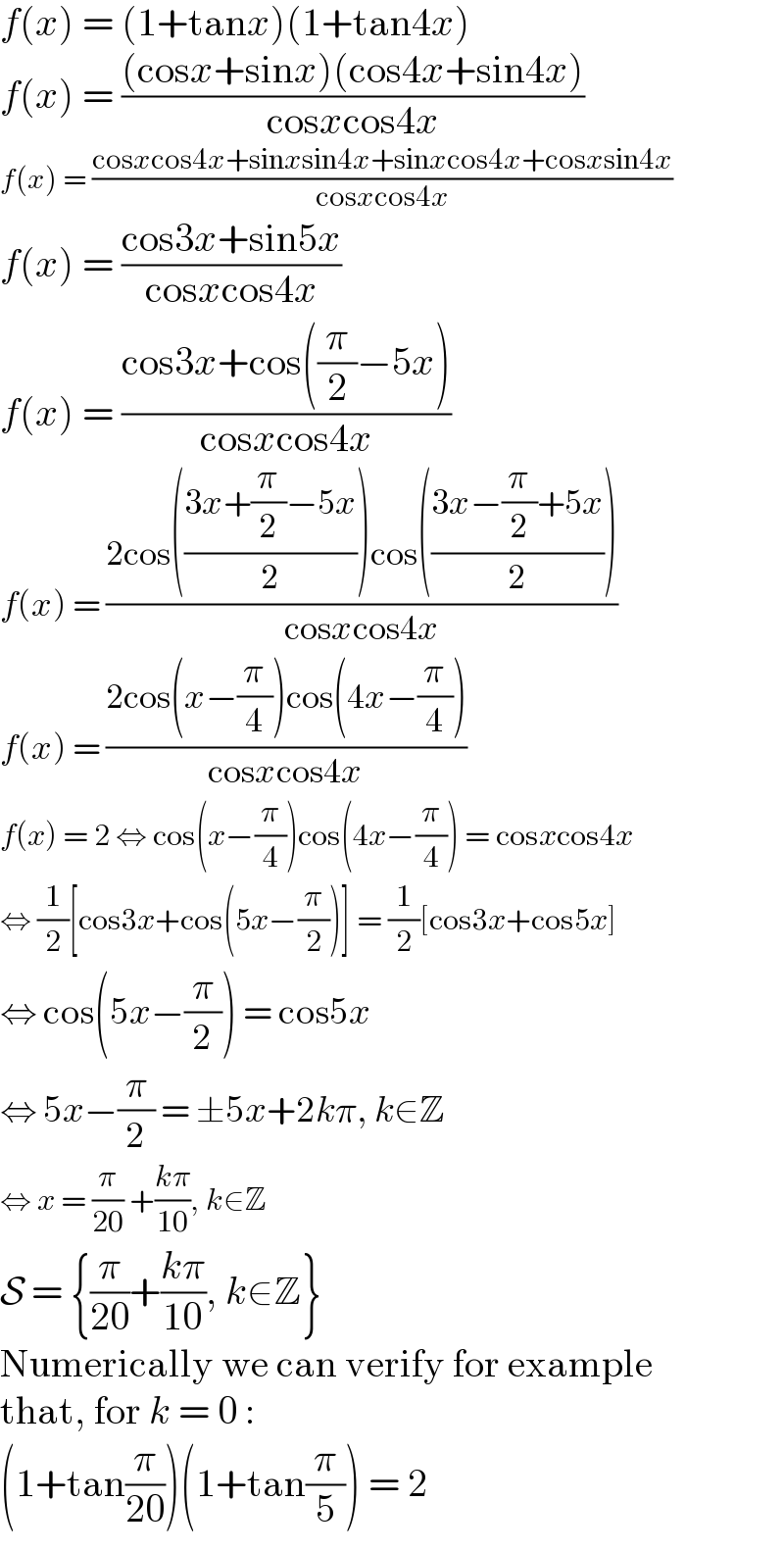 f(x) = (1+tanx)(1+tan4x)  f(x) = (((cosx+sinx)(cos4x+sin4x))/(cosxcos4x))  f(x) = ((cosxcos4x+sinxsin4x+sinxcos4x+cosxsin4x)/(cosxcos4x))  f(x) = ((cos3x+sin5x)/(cosxcos4x))  f(x) = ((cos3x+cos((π/2)−5x))/(cosxcos4x))  f(x) = ((2cos(((3x+(π/2)−5x)/2))cos(((3x−(π/2)+5x)/2)))/(cosxcos4x))  f(x) = ((2cos(x−(π/4))cos(4x−(π/4)))/(cosxcos4x))  f(x) = 2 ⇔ cos(x−(π/4))cos(4x−(π/4)) = cosxcos4x  ⇔ (1/2)[cos3x+cos(5x−(π/2))] = (1/2)[cos3x+cos5x]  ⇔ cos(5x−(π/2)) = cos5x  ⇔ 5x−(π/2) = ±5x+2kπ, k∈Z  ⇔ x = (π/(20)) +((kπ)/(10)), k∈Z  S = {(π/(20))+((kπ)/(10)), k∈Z}  Numerically we can verify for example  that, for k = 0 :  (1+tan(π/(20)))(1+tan(π/5)) = 2  