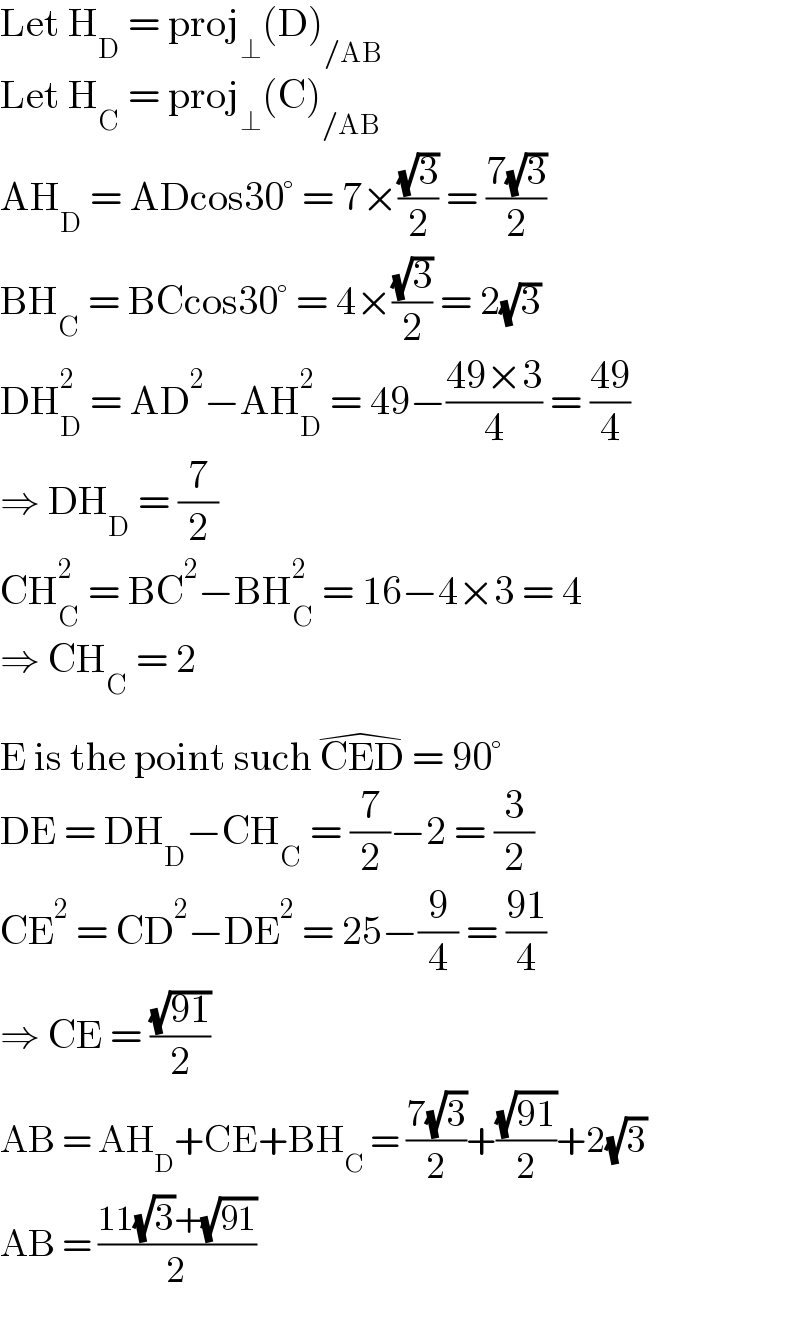 Let H_D  = proj_⊥ (D)_(/AB)   Let H_C  = proj_⊥ (C)_(/AB)   AH_D  = ADcos30° = 7×((√3)/2) = ((7(√3))/2)  BH_C  = BCcos30° = 4×((√3)/2) = 2(√3)  DH_D ^2  = AD^2 −AH_D ^2  = 49−((49×3)/4) = ((49)/4)  ⇒ DH_D  = (7/2)  CH_C ^2  = BC^2 −BH_C ^2  = 16−4×3 = 4  ⇒ CH_C  = 2  E is the point such CED^(�)  = 90°  DE = DH_D −CH_C  = (7/2)−2 = (3/2)  CE^2  = CD^2 −DE^2  = 25−(9/4) = ((91)/4)  ⇒ CE = ((√(91))/2)  AB = AH_D +CE+BH_C  = ((7(√3))/2)+((√(91))/2)+2(√3)  AB = ((11(√3)+(√(91)))/2)  