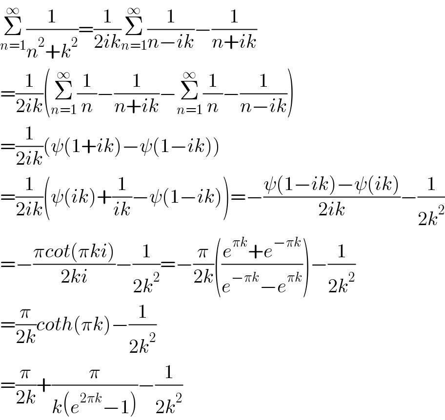Σ_(n=1) ^∞ (1/(n^2 +k^2 ))=(1/(2ik))Σ_(n=1) ^∞ (1/(n−ik))−(1/(n+ik))  =(1/(2ik))(Σ_(n=1) ^∞ (1/n)−(1/(n+ik))−Σ_(n=1) ^∞ (1/n)−(1/(n−ik)))  =(1/(2ik))(ψ(1+ik)−ψ(1−ik))  =(1/(2ik))(ψ(ik)+(1/(ik))−ψ(1−ik))=−((ψ(1−ik)−ψ(ik))/(2ik))−(1/(2k^2 ))  =−((πcot(πki))/(2ki))−(1/(2k^2 ))=−(π/(2k))(((e^(πk) +e^(−πk) )/(e^(−πk) −e^(πk) )))−(1/(2k^2 ))  =(π/(2k))coth(πk)−(1/(2k^2 ))  =(π/(2k))+(π/(k(e^(2πk) −1)))−(1/(2k^2 ))  