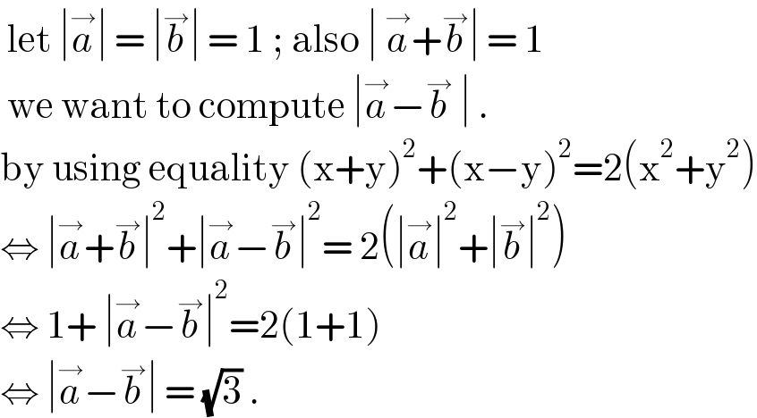  let ∣a^→ ∣ = ∣b^→ ∣ = 1 ; also ∣ a^→ +b^→ ∣ = 1    we want to compute ∣a^→ −b^→  ∣ .  by using equality (x+y)^2 +(x−y)^2 =2(x^2 +y^2 )  ⇔ ∣a^→ +b^→ ∣^2 +∣a^→ −b^→ ∣^2 = 2(∣a^→ ∣^2 +∣b^→ ∣^2 )  ⇔ 1+ ∣a^→ −b^→ ∣^2 =2(1+1)   ⇔ ∣a^→ −b^→ ∣ = (√3) .  
