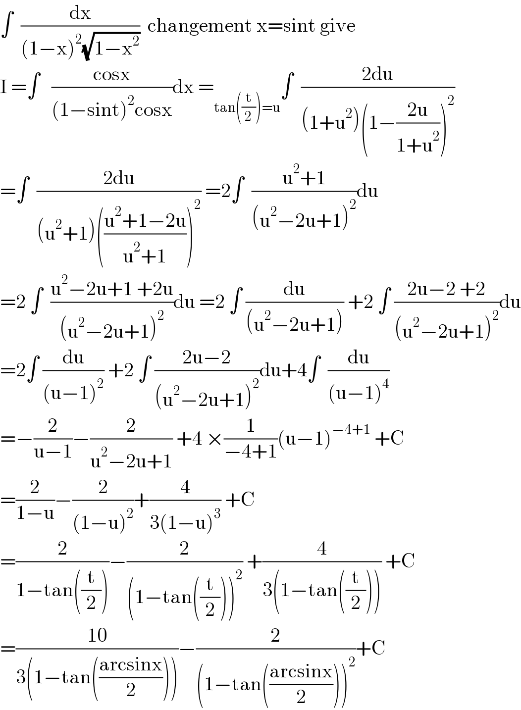 ∫  (dx/((1−x)^2 (√(1−x^2 ))))  changement x=sint give  I =∫   ((cosx)/((1−sint)^2 cosx))dx =_(tan((t/2))=u) ∫  ((2du)/((1+u^2 )(1−((2u)/(1+u^2 )))^2 ))  =∫  ((2du)/((u^2 +1)(((u^2 +1−2u)/(u^2 +1)))^2 )) =2∫  ((u^2 +1)/((u^2 −2u+1)^2 ))du  =2 ∫  ((u^2 −2u+1 +2u)/((u^2 −2u+1)^2 ))du =2 ∫ (du/((u^2 −2u+1))) +2 ∫ ((2u−2 +2)/((u^2 −2u+1)^2 ))du  =2∫ (du/((u−1)^2 )) +2 ∫ ((2u−2)/((u^2 −2u+1)^2 ))du+4∫  (du/((u−1)^4 ))  =−(2/(u−1))−(2/(u^2 −2u+1)) +4 ×(1/(−4+1))(u−1)^(−4+1)  +C  =(2/(1−u))−(2/((1−u)^2 ))+(4/(3(1−u)^3 )) +C  =(2/(1−tan((t/2))))−(2/((1−tan((t/2)))^2 )) +(4/(3(1−tan((t/2))))) +C  =((10)/(3(1−tan(((arcsinx)/2)))))−(2/((1−tan(((arcsinx)/2)))^2 ))+C  