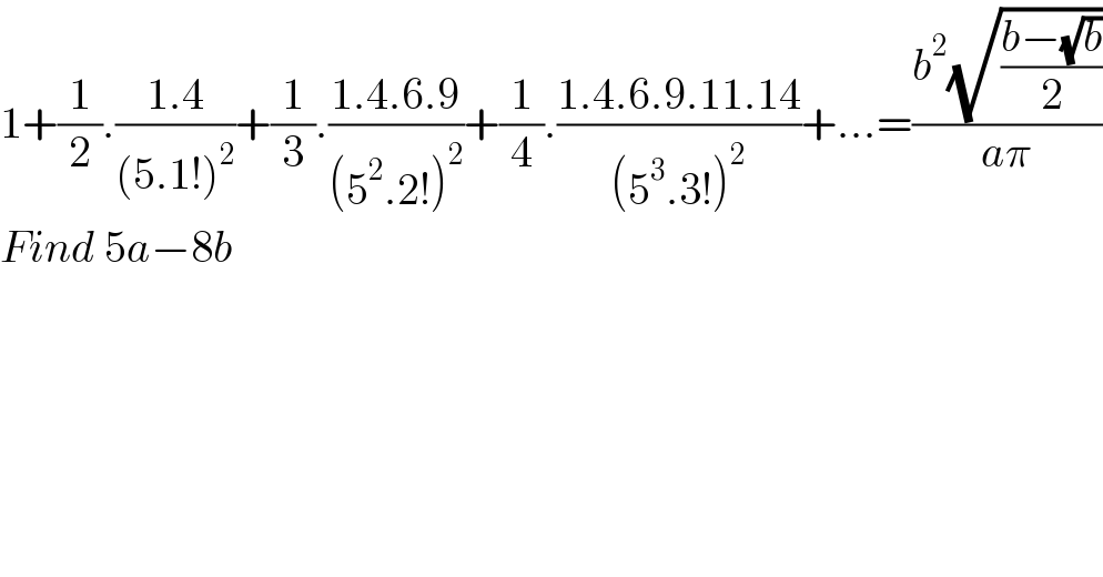 1+(1/2).((1.4)/((5.1!)^2 ))+(1/3).((1.4.6.9)/((5^2 .2!)^2 ))+(1/4).((1.4.6.9.11.14)/((5^3 .3!)^2 ))+...=((b^2 (√((b−(√b))/2)))/(aπ))  Find 5a−8b  