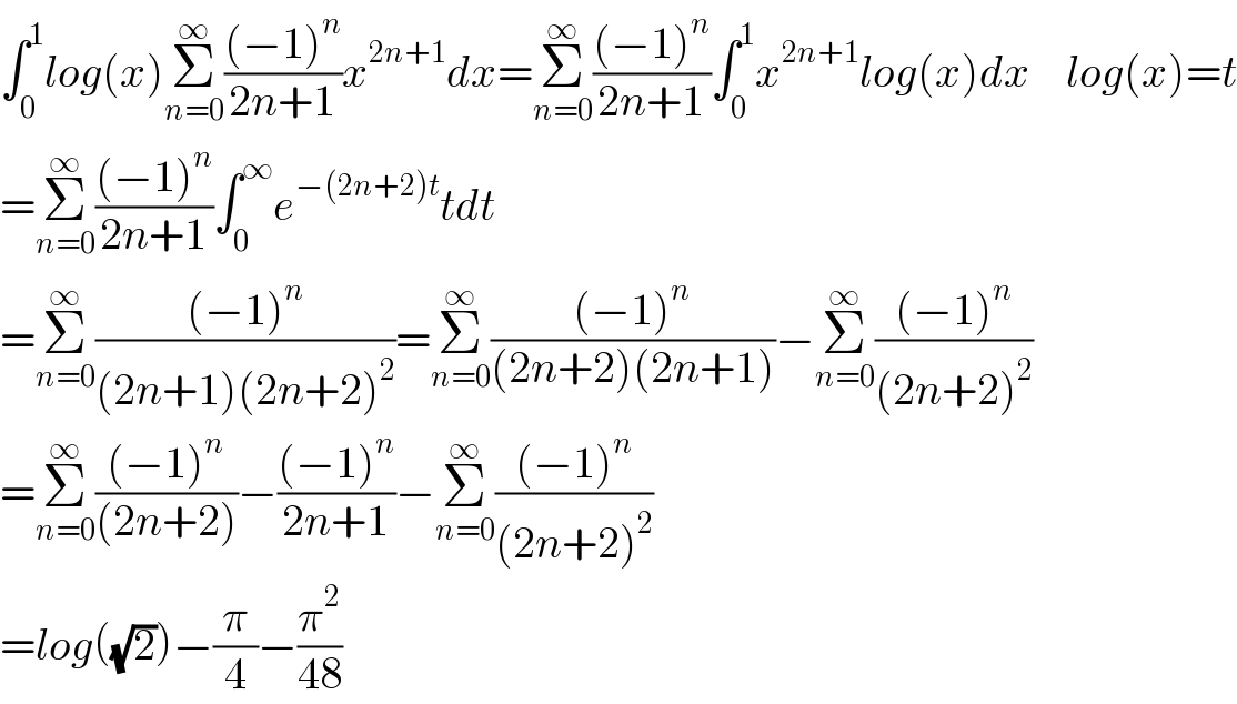 ∫_0 ^1 log(x)Σ_(n=0) ^∞ (((−1)^n )/(2n+1))x^(2n+1) dx=Σ_(n=0) ^∞ (((−1)^n )/(2n+1))∫_0 ^1 x^(2n+1) log(x)dx    log(x)=t  =Σ_(n=0) ^∞ (((−1)^n )/(2n+1))∫_0 ^∞ e^(−(2n+2)t) tdt  =Σ_(n=0) ^∞ (((−1)^n )/((2n+1)(2n+2)^2 ))=Σ_(n=0) ^∞ (((−1)^n )/((2n+2)(2n+1)))−Σ_(n=0) ^∞ (((−1)^n )/((2n+2)^2 ))  =Σ_(n=0) ^∞ (((−1)^n )/((2n+2)))−(((−1)^n )/(2n+1))−Σ_(n=0) ^∞ (((−1)^n )/((2n+2)^2 ))  =log((√2))−(π/4)−(π^2 /(48))  