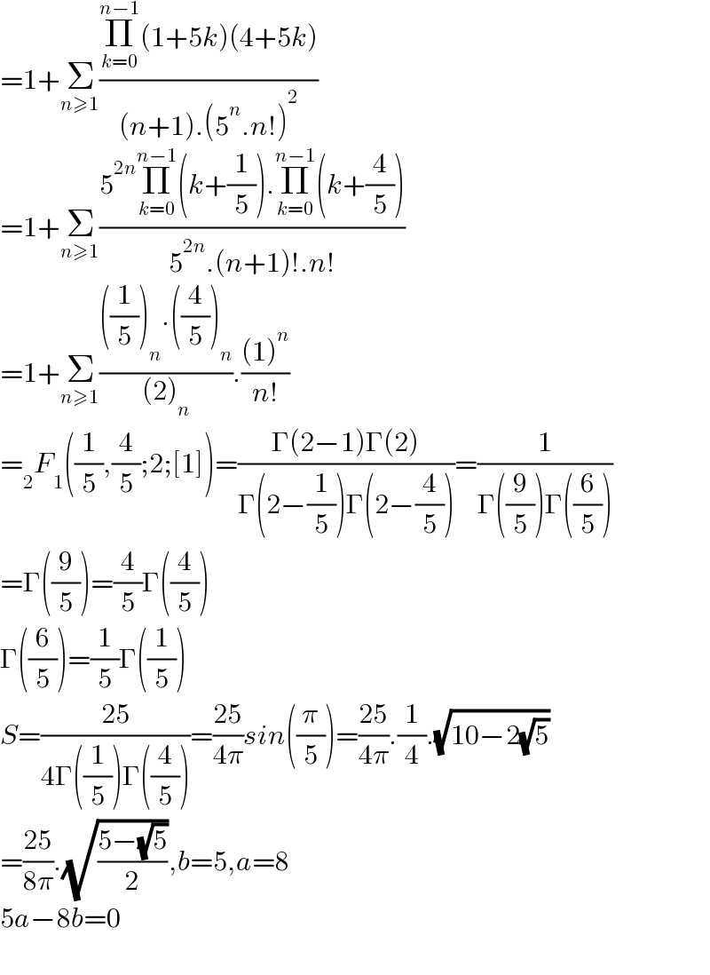=1+Σ_(n≥1) ((Π_(k=0) ^(n−1) (1+5k)(4+5k))/((n+1).(5^n .n!)^2 ))  =1+Σ_(n≥1) ((5^(2n) Π_(k=0) ^(n−1) (k+(1/5)).Π_(k=0) ^(n−1) (k+(4/5)))/(5^(2n) .(n+1)!.n!))  =1+Σ_(n≥1) ((((1/5))_n .((4/5))_n )/((2)_n )).(((1)^n )/(n!))  =_2 F_1 ((1/5),(4/5);2;[1])=((Γ(2−1)Γ(2))/(Γ(2−(1/5))Γ(2−(4/5))))=(1/(Γ((9/5))Γ((6/5))))  =Γ((9/5))=(4/5)Γ((4/5))  Γ((6/5))=(1/5)Γ((1/5))  S=((25)/(4Γ((1/5))Γ((4/5))))=((25)/(4π))sin((π/5))=((25)/(4π)).(1/4).(√(10−2(√5)))  =((25)/(8π)).(√((5−(√5))/2)),b=5,a=8  5a−8b=0    