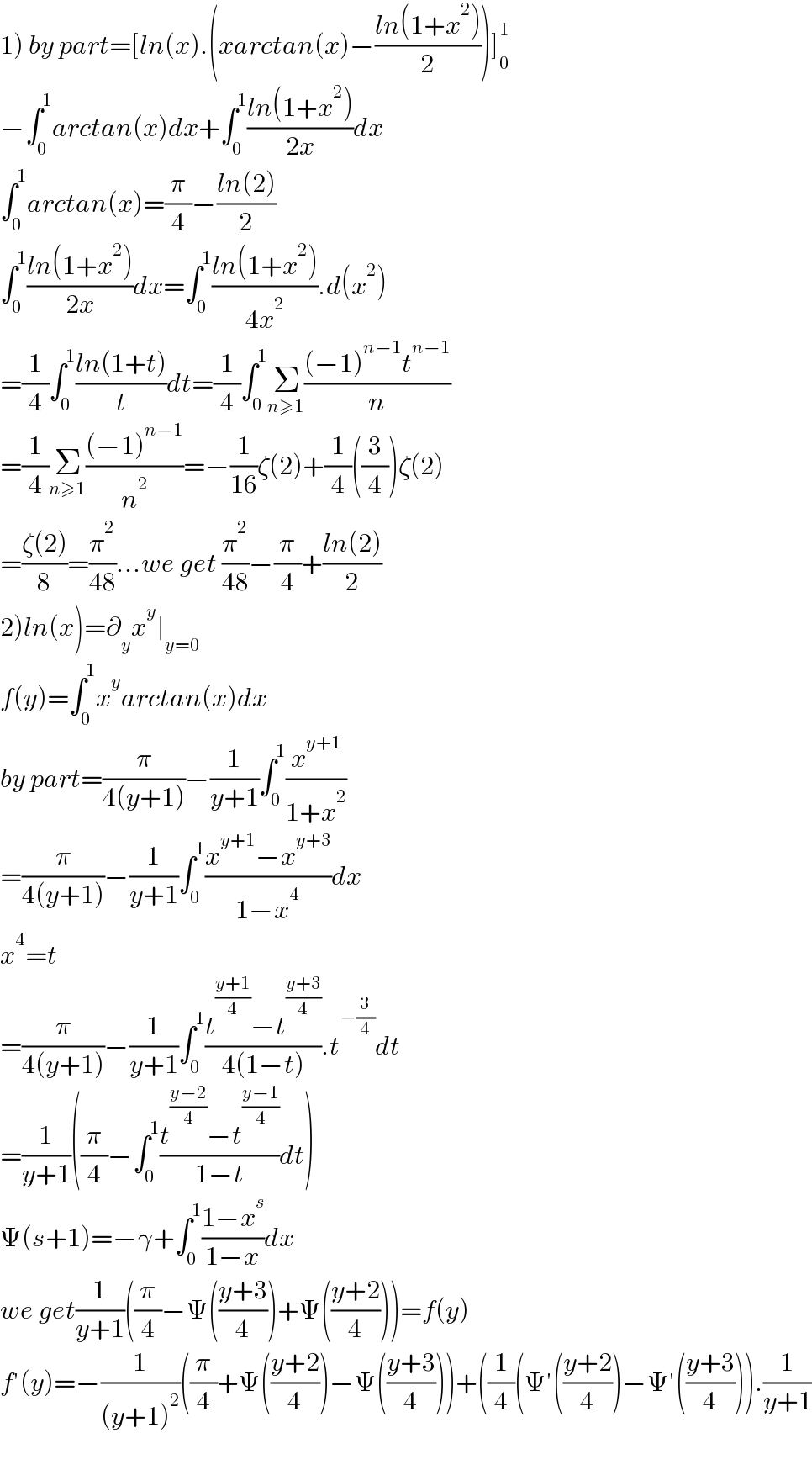 1) by part=[ln(x).(xarctan(x)−((ln(1+x^2 ))/2))]_0 ^1   −∫_0 ^1 arctan(x)dx+∫_0 ^1 ((ln(1+x^2 ))/(2x))dx  ∫_0 ^1 arctan(x)=(π/4)−((ln(2))/2)  ∫_0 ^1 ((ln(1+x^2 ))/(2x))dx=∫_0 ^1 ((ln(1+x^2 ))/(4x^2 )).d(x^2 )  =(1/4)∫_0 ^1 ((ln(1+t))/t)dt=(1/4)∫_0 ^1 Σ_(n≥1) (((−1)^(n−1) t^(n−1) )/n)  =(1/4)Σ_(n≥1) (((−1)^(n−1) )/n^2 )=−(1/(16))ζ(2)+(1/4)((3/4))ζ(2)  =((ζ(2))/8)=(π^2 /(48))...we get (π^2 /(48))−(π/4)+((ln(2))/2)  2)ln(x)=∂_y x^y ∣_(y=0)   f(y)=∫_0 ^1 x^y arctan(x)dx  by part=(π/(4(y+1)))−(1/(y+1))∫_0 ^1 (x^(y+1) /(1+x^2 ))  =(π/(4(y+1)))−(1/(y+1))∫_0 ^1 ((x^(y+1) −x^(y+3) )/(1−x^4 ))dx  x^4 =t  =(π/(4(y+1)))−(1/(y+1))∫_0 ^1 ((t^((y+1)/4) −t^((y+3)/4) )/(4(1−t))).t^(−(3/4)) dt  =(1/(y+1))((π/4)−∫_0 ^1 ((t^((y−2)/4) −t^((y−1)/4) )/(1−t))dt)  Ψ(s+1)=−γ+∫_0 ^1 ((1−x^s )/(1−x))dx  we get(1/(y+1))((π/4)−Ψ(((y+3)/4))+Ψ(((y+2)/4)))=f(y)  f′(y)=−(1/((y+1)^2 ))((π/4)+Ψ(((y+2)/4))−Ψ(((y+3)/4)))+((1/4)(Ψ′(((y+2)/4))−Ψ′(((y+3)/4))).(1/(y+1))    