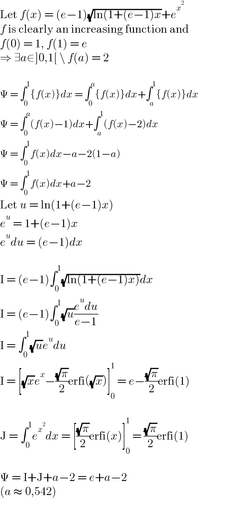 Let f(x) = (e−1)(√(ln(1+(e−1)x))+e^x^2    f is clearly an increasing function and  f(0) = 1, f(1) = e  ⇒ ∃a∈]0,1[ \ f(a) = 2    Ψ = ∫_0 ^1 {f(x)}dx = ∫_0 ^a {f(x)}dx+∫_a ^1 {f(x)}dx  Ψ = ∫_0 ^a (f(x)−1)dx+∫_a ^1 (f(x)−2)dx  Ψ = ∫_0 ^1 f(x)dx−a−2(1−a)  Ψ = ∫_0 ^1 f(x)dx+a−2  Let u = ln(1+(e−1)x)  e^u  = 1+(e−1)x  e^u du = (e−1)dx    I = (e−1)∫_0 ^1 (√(ln(1+(e−1)x)))dx  I = (e−1)∫_0 ^1 (√u)((e^u du)/(e−1))  I = ∫_0 ^1 (√u)e^u du  I = [(√x)e^x −((√π)/2)erfi((√x))]_0 ^1  = e−((√π)/2)erfi(1)    J = ∫_0 ^1 e^x^2  dx = [((√π)/2)erfi(x)]_0 ^1  = ((√π)/2)erfi(1)    Ψ = I+J+a−2 = e+a−2  (a ≈ 0,542)  