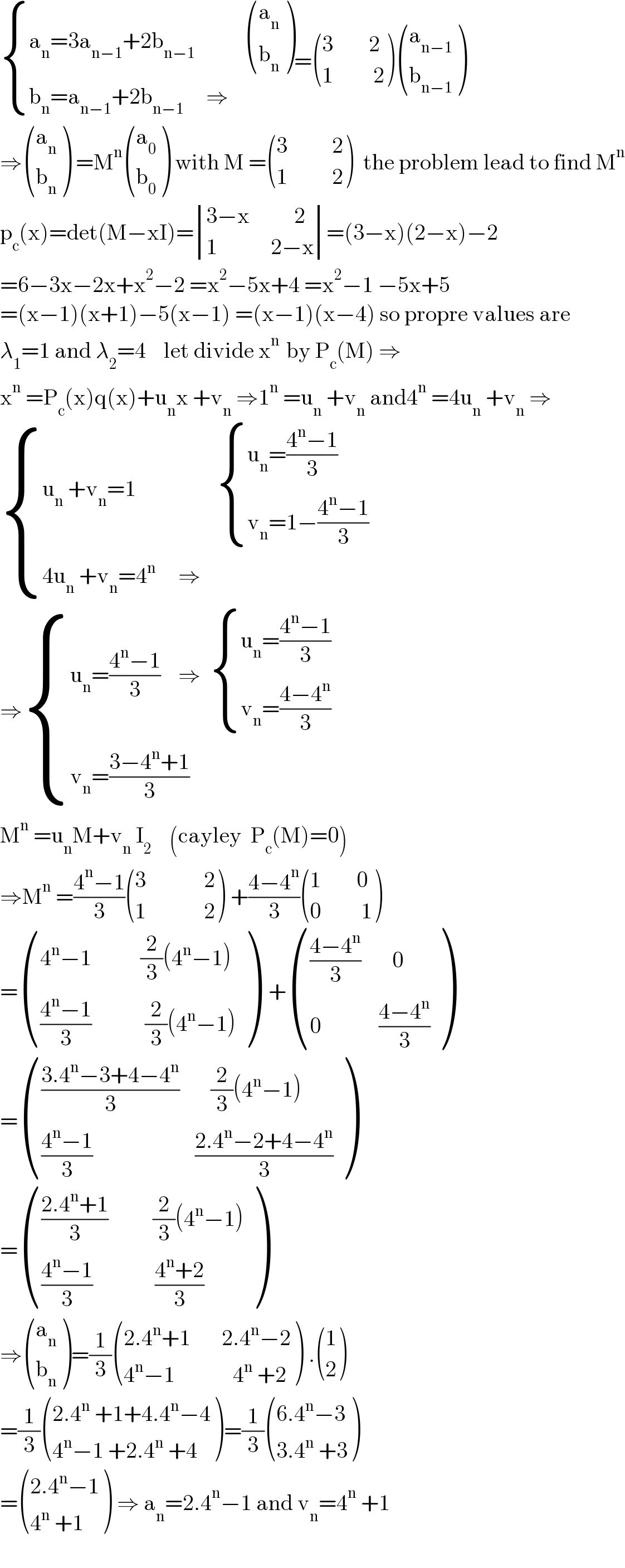  { ((a_n =3a_(n−1) +2b_(n−1)             ((a_n ),(b_n ) ))),((b_n =a_(n−1) +2b_(n−1)      ⇒)) :}= (((3        2)),((1         2)) ) ((a_(n−1) ),(b_(n−1) ) )  ⇒ ((a_n ),(b_n ) ) =M^n  ((a_0 ),(b_0 ) ) with M = (((3          2)),((1          2)) )  the problem lead to find M^n   p_c (x)=det(M−xI)= determinant (((3−x          2)),((1            2−x)))=(3−x)(2−x)−2  =6−3x−2x+x^2 −2 =x^2 −5x+4 =x^2 −1 −5x+5  =(x−1)(x+1)−5(x−1) =(x−1)(x−4) so propre values are  λ_1 =1 and λ_2 =4    let divide x^(n )  by P_c (M) ⇒  x^n  =P_c (x)q(x)+u_n x +v_n  ⇒1^n  =u_n  +v_n  and4^n  =4u_n  +v_n  ⇒    { ((u_n  +v_n =1                   { ((u_n =((4^n −1)/3))),((v_n =1−((4^n −1)/3))) :})),((4u_n  +v_n =4^(n  )     ⇒)) :}  ⇒ { ((u_n =((4^n −1)/3)    ⇒   { ((u_n =((4^n −1)/3))),((v_n =((4−4^n )/3))) :})),((v_n =((3−4^n +1)/3))) :}  M^n  =u_n M+v_n  I_2     (cayley  P_c (M)=0)  ⇒M^n  =((4^n −1)/3) (((3             2)),((1             2)) ) +((4−4^n )/3) (((1        0)),((0         1)) )  = (((4^n −1           (2/3)(4^n −1))),((((4^n −1)/3)            (2/3)(4^n −1))) )  + (((((4−4^n )/3)       0)),((0             ((4−4^n )/3))) )  = (((((3.4^n −3+4−4^n )/3)       (2/3)(4^n −1))),((((4^n −1)/3)                       ((2.4^n −2+4−4^n )/3))) )  = (((((2.4^n +1)/3)          (2/3)(4^n −1))),((((4^n −1)/3)              ((4^n +2)/3))) )  ⇒ ((a_n ),(b_n ) )=(1/3) (((2.4^n +1       2.4^n −2)),((4^n −1             4^n  +2)) ) . ((1),(2) )  =(1/3) (((2.4^n  +1+4.4^n −4)),((4^n −1 +2.4^n  +4)) )=(1/3) (((6.4^n −3)),((3.4^n  +3)) )  = (((2.4^n −1)),((4^n  +1)) ) ⇒ a_n =2.4^n −1 and v_n =4^n  +1    