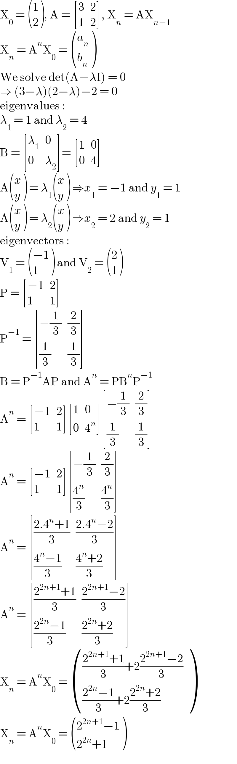 X_0  =  ((1),(2) ), A =  [(3,2),(1,2) ], X_n  = AX_(n−1)   X_n  = A^n X_0  =  ((a_n ),(b_n ) )  We solve det(A−λI) = 0  ⇒ (3−λ)(2−λ)−2 = 0  eigenvalues :  λ_1  = 1 and λ_2  = 4  B =  [(λ_1 ,0),(0,λ_2 ) ]=  [(1,0),(0,4) ]  A ((x),(y) ) = λ_1  ((x),(y) ) ⇒x_1  = −1 and y_1  = 1  A ((x),(y) ) = λ_2  ((x),(y) ) ⇒x_2  = 2 and y_2  = 1  eigenvectors :  V_1  =  (((−1)),(1) ) and V_2  =  ((2),(1) )  P =  [((−1),2),(1,1) ]  P^(−1)  =  [((−(1/3)),(2/3)),((1/3),(1/3)) ]  B = P^(−1) AP and A^n  = PB^n P^(−1)   A^n  =  [((−1),2),(1,1) ] [(1,0),(0,4^n ) ] [((−(1/3)),(2/3)),((1/3),(1/3)) ]  A^n  =  [((−1),2),(1,1) ] [((−(1/3)),(2/3)),((4^n /3),(4^n /3)) ]  A^n  =  [(((2.4^n +1)/3),((2.4^n −2)/3)),(((4^n −1)/3),((4^n +2)/3)) ]  A^n  =  [(((2^(2n+1) +1)/3),((2^(2n+1) −2)/3)),(((2^(2n) −1)/3),((2^(2n) +2)/3)) ]  X_n  = A^n X_0  =  (((((2^(2n+1) +1)/3)+2((2^(2n+1) −2)/3))),((((2^(2n) −1)/3)+2((2^(2n) +2)/3))) )  X_n  = A^n X_0  =  (((2^(2n+1) −1)),((2^(2n) +1)) )  