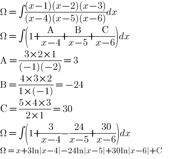 Ω = ∫(((x−1)(x−2)(x−3))/((x−4)(x−5)(x−6)))dx  Ω = ∫(1+(A/(x−4))+(B/(x−5))+(C/(x−6)))dx  A = ((3×2×1)/((−1)(−2))) = 3  B = ((4×3×2)/(1×(−1))) = −24  C = ((5×4×3)/(2×1)) = 30  Ω = ∫(1+(3/(x−4))−((24)/(x−5))+((30)/(x−6)))dx  Ω = x+3ln∣x−4∣−24ln∣x−5∣+30ln∣x−6∣+C  