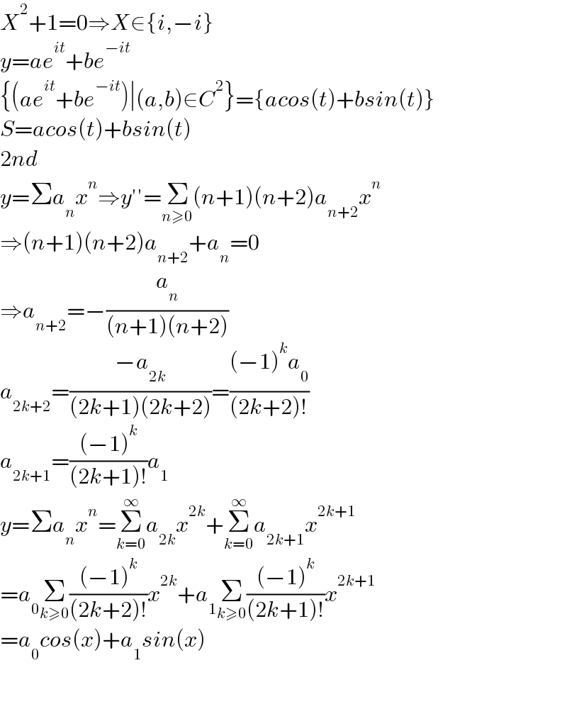 X^2 +1=0⇒X∈{i,−i}  y=ae^(it) +be^(−it)   {(ae^(it) +be^(−it) )∣(a,b)∈C^2 }={acos(t)+bsin(t)}  S=acos(t)+bsin(t)  2nd   y=Σa_n x^n ⇒y′′=Σ_(n≥0) (n+1)(n+2)a_(n+2) x^n   ⇒(n+1)(n+2)a_(n+2) +a_n =0  ⇒a_(n+2) =−(a_n /((n+1)(n+2)))  a_(2k+2) =((−a_(2k) )/((2k+1)(2k+2)))=(((−1)^k a_0 )/((2k+2)!))  a_(2k+1) =(((−1)^k )/((2k+1)!))a_1   y=Σa_n x^n =Σ_(k=0) ^∞ a_(2k) x^(2k) +Σ_(k=0) ^∞ a_(2k+1) x^(2k+1)   =a_0 Σ_(k≥0) (((−1)^k )/((2k+2)!))x^(2k) +a_1 Σ_(k≥0) (((−1)^k )/((2k+1)!))x^(2k+1)   =a_0 cos(x)+a_1 sin(x)      