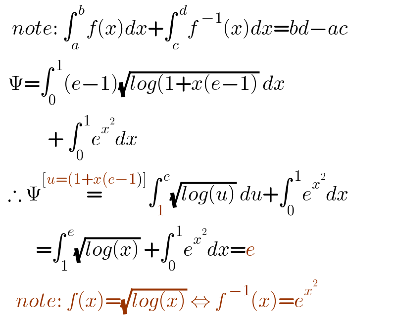    note: ∫_(a ) ^( b) f(x)dx+∫_c ^( d) f^( −1) (x)dx=bd−ac    Ψ=∫_0 ^( 1) (e−1)(√(log(1+x(e−1))) dx              + ∫_0 ^( 1) e^x^2  dx    ∴ Ψ=^([u=(1+x(e−1)]) ∫_1 ^( e) (√(log(u))) du+∫_0 ^( 1) e^x^2  dx           =∫_1 ^( e) (√(log(x))) +∫_0 ^( 1) e^x^2  dx=e      note: f(x)=(√(log(x))) ⇔ f^( −1) (x)=e^x^2    