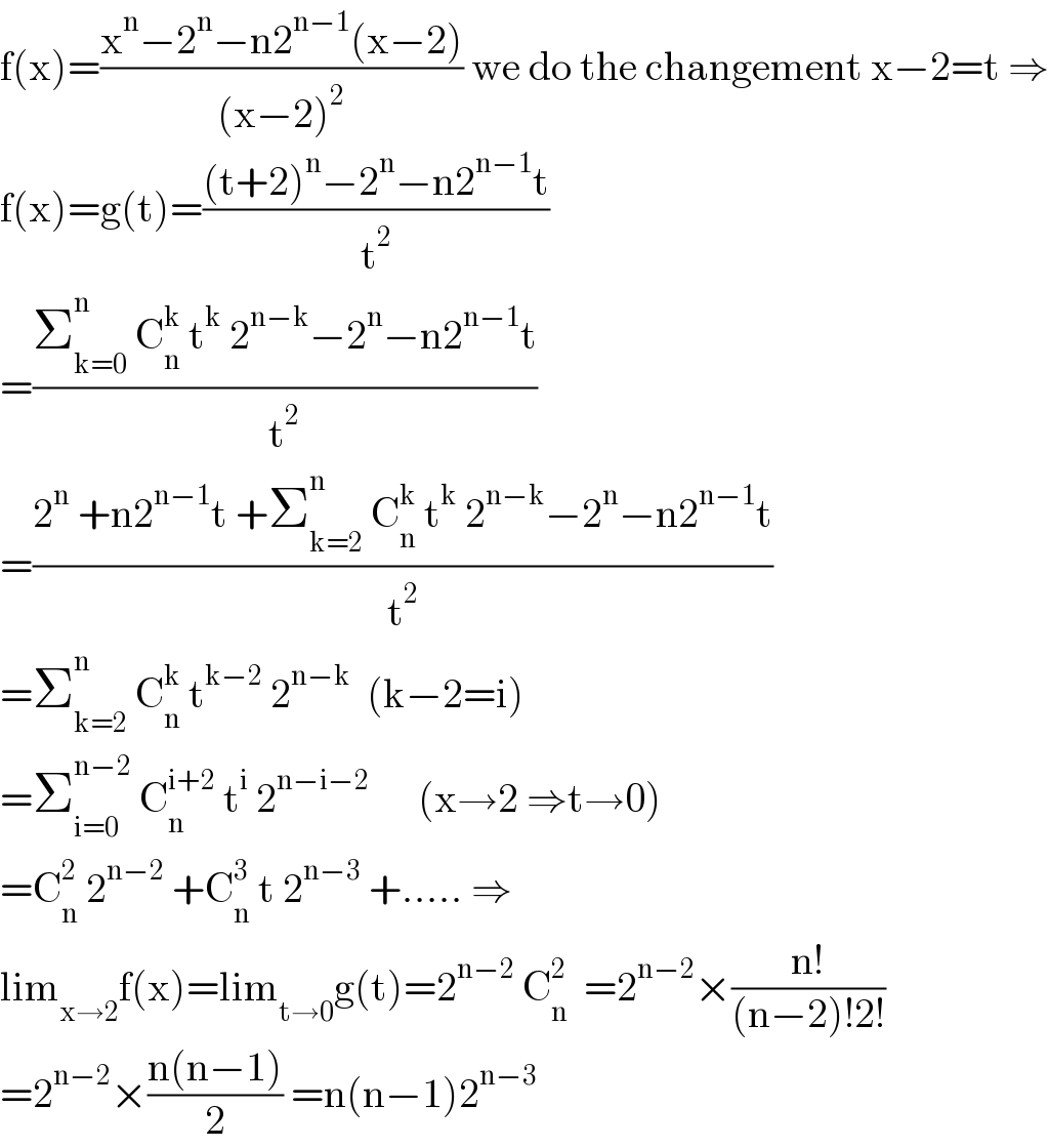 f(x)=((x^n −2^n −n2^(n−1) (x−2))/((x−2)^2 )) we do the changement x−2=t ⇒  f(x)=g(t)=(((t+2)^n −2^n −n2^(n−1) t)/t^2 )  =((Σ_(k=0) ^n  C_n ^k  t^k  2^(n−k) −2^n −n2^(n−1) t)/t^2 )  =((2^n  +n2^(n−1) t +Σ_(k=2) ^n  C_n ^k  t^k  2^(n−k) −2^n −n2^(n−1) t)/t^2 )  =Σ_(k=2) ^n  C_n ^k  t^(k−2)  2^(n−k)   (k−2=i)  =Σ_(i=0) ^(n−2)  C_n ^(i+2)  t^i  2^(n−i−2)       (x→2 ⇒t→0)  =C_n ^2  2^(n−2)  +C_n ^3  t 2^(n−3)  +..... ⇒  lim_(x→2) f(x)=lim_(t→0) g(t)=2^(n−2)  C_n ^2   =2^(n−2) ×((n!)/((n−2)!2!))  =2^(n−2) ×((n(n−1))/2) =n(n−1)2^(n−3)   