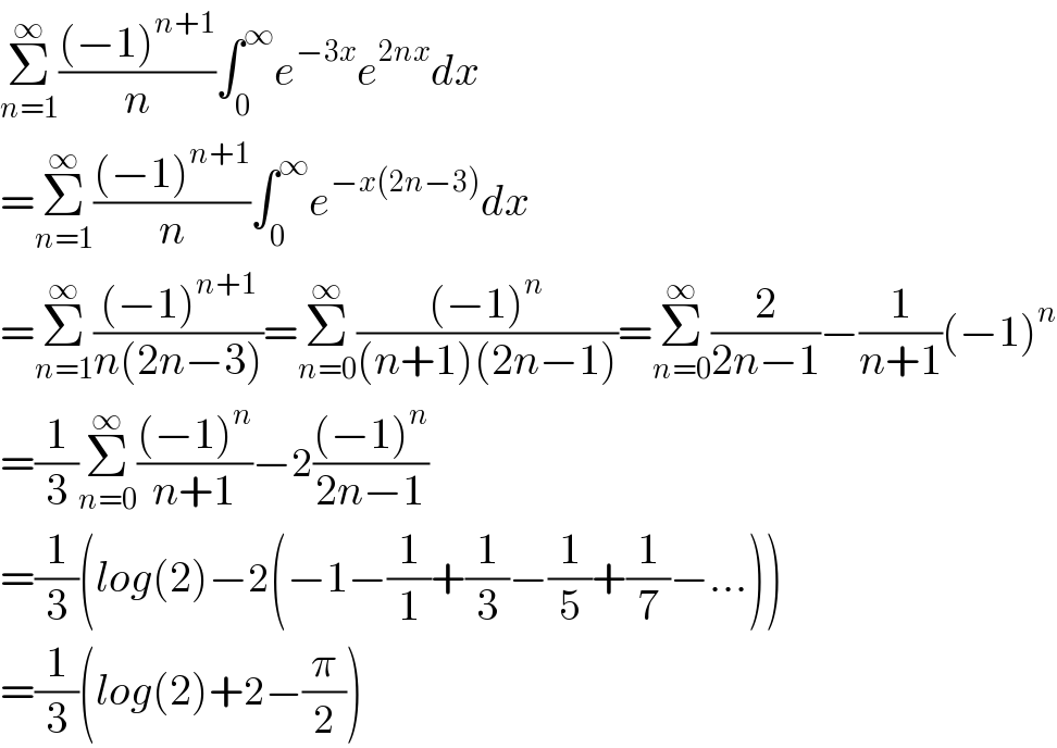 Σ_(n=1) ^∞ (((−1)^(n+1) )/n)∫_0 ^∞ e^(−3x) e^(2nx) dx  =Σ_(n=1) ^∞ (((−1)^(n+1) )/n)∫_0 ^∞ e^(−x(2n−3)) dx  =Σ_(n=1) ^∞ (((−1)^(n+1) )/(n(2n−3)))=Σ_(n=0) ^∞ (((−1)^n )/((n+1)(2n−1)))=Σ_(n=0) ^∞ (2/(2n−1))−(1/(n+1))(−1)^n   =(1/3)Σ_(n=0) ^∞ (((−1)^n )/(n+1))−2(((−1)^n )/(2n−1))  =(1/3)(log(2)−2(−1−(1/1)+(1/3)−(1/5)+(1/7)−...))  =(1/3)(log(2)+2−(π/2))  