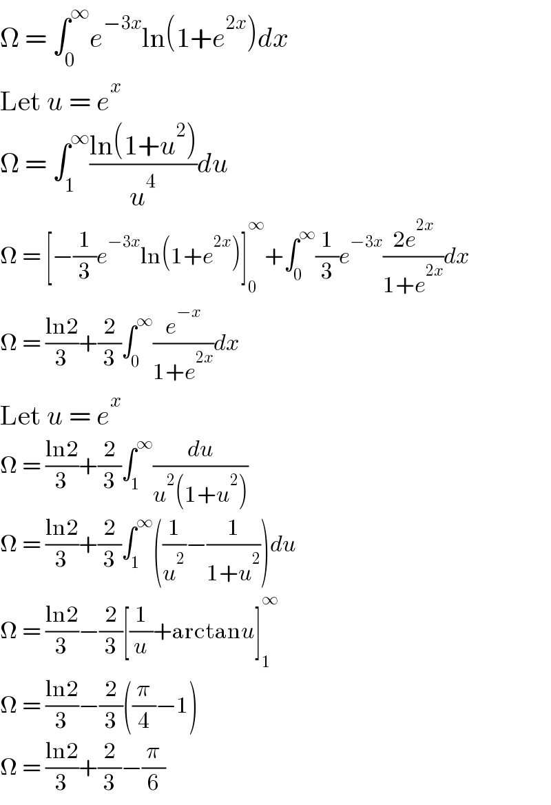 Ω = ∫_0 ^∞ e^(−3x) ln(1+e^(2x) )dx  Let u = e^x   Ω = ∫_1 ^∞ ((ln(1+u^2 ))/u^4 )du  Ω = [−(1/3)e^(−3x) ln(1+e^(2x) )]_0 ^∞ +∫_0 ^∞ (1/3)e^(−3x) ((2e^(2x) )/(1+e^(2x) ))dx  Ω = ((ln2)/3)+(2/3)∫_0 ^∞ (e^(−x) /(1+e^(2x) ))dx  Let u = e^x   Ω = ((ln2)/3)+(2/3)∫_1 ^∞ (du/(u^2 (1+u^2 )))  Ω = ((ln2)/3)+(2/3)∫_1 ^∞ ((1/u^2 )−(1/(1+u^2 )))du  Ω = ((ln2)/3)−(2/3)[(1/u)+arctanu]_1 ^∞   Ω = ((ln2)/3)−(2/3)((π/4)−1)  Ω = ((ln2)/3)+(2/3)−(π/6)  