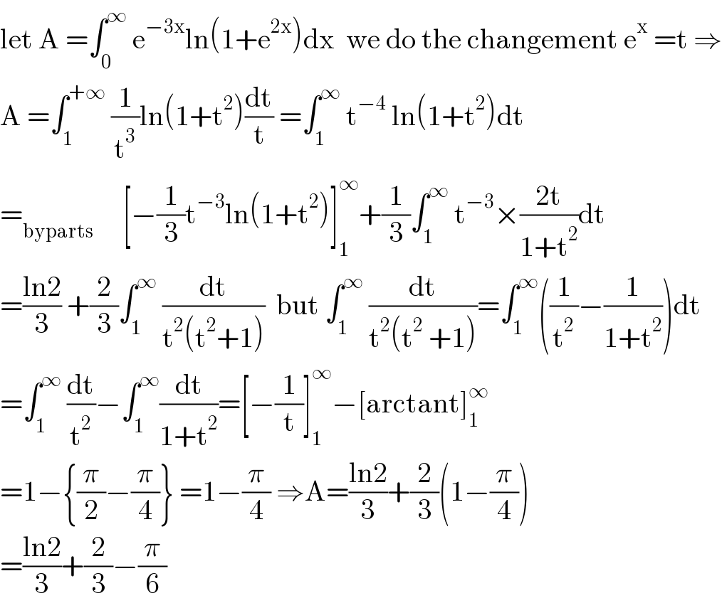 let A =∫_0 ^∞  e^(−3x) ln(1+e^(2x) )dx  we do the changement e^x  =t ⇒  A =∫_1 ^(+∞)  (1/t^3 )ln(1+t^2 )(dt/t) =∫_1 ^∞  t^(−4)  ln(1+t^2 )dt  =_(byparts)      [−(1/3)t^(−3) ln(1+t^2 )]_1 ^∞ +(1/3)∫_1 ^∞  t^(−3) ×((2t)/(1+t^2 ))dt  =((ln2)/3) +(2/3)∫_1 ^∞  (dt/(t^2 (t^2 +1)))  but ∫_1 ^∞  (dt/(t^2 (t^2  +1)))=∫_1 ^∞ ((1/t^2 )−(1/(1+t^2 )))dt  =∫_1 ^∞  (dt/t^2 )−∫_1 ^∞ (dt/(1+t^2 ))=[−(1/t)]_1 ^∞ −[arctant]_1 ^∞   =1−{(π/2)−(π/4)} =1−(π/4) ⇒A=((ln2)/3)+(2/3)(1−(π/4))  =((ln2)/3)+(2/3)−(π/6)  
