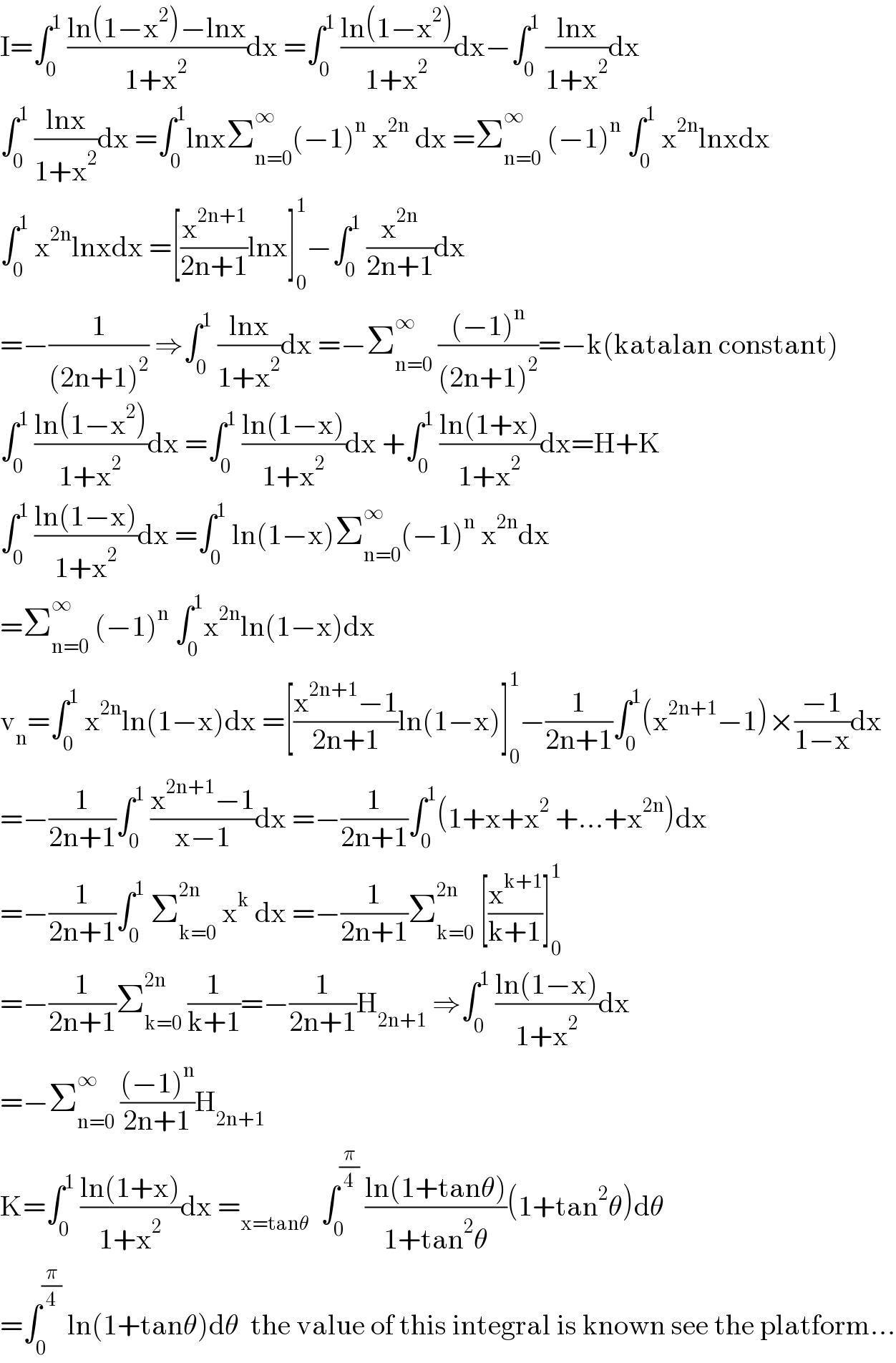 I=∫_0 ^1  ((ln(1−x^2 )−lnx)/(1+x^2 ))dx =∫_0 ^1  ((ln(1−x^2 ))/(1+x^2 ))dx−∫_0 ^1  ((lnx)/(1+x^2 ))dx  ∫_0 ^1  ((lnx)/(1+x^2 ))dx =∫_0 ^1 lnxΣ_(n=0) ^∞ (−1)^n  x^(2n)  dx =Σ_(n=0) ^∞  (−1)^n  ∫_0 ^1  x^(2n) lnxdx  ∫_0 ^1  x^(2n) lnxdx =[(x^(2n+1) /(2n+1))lnx]_0 ^1 −∫_0 ^1  (x^(2n) /(2n+1))dx  =−(1/((2n+1)^2 )) ⇒∫_0 ^1  ((lnx)/(1+x^2 ))dx =−Σ_(n=0) ^∞  (((−1)^n )/((2n+1)^2 ))=−k(katalan constant)  ∫_0 ^1  ((ln(1−x^2 ))/(1+x^2 ))dx =∫_0 ^1  ((ln(1−x))/(1+x^2 ))dx +∫_0 ^1  ((ln(1+x))/(1+x^2 ))dx=H+K  ∫_0 ^1  ((ln(1−x))/(1+x^2 ))dx =∫_0 ^1  ln(1−x)Σ_(n=0) ^∞ (−1)^n  x^(2n) dx  =Σ_(n=0) ^∞  (−1)^n  ∫_0 ^1 x^(2n) ln(1−x)dx  v_n =∫_0 ^1  x^(2n) ln(1−x)dx =[((x^(2n+1) −1)/(2n+1))ln(1−x)]_0 ^1 −(1/(2n+1))∫_0 ^1 (x^(2n+1) −1)×((−1)/(1−x))dx  =−(1/(2n+1))∫_0 ^1  ((x^(2n+1) −1)/(x−1))dx =−(1/(2n+1))∫_0 ^1 (1+x+x^2  +...+x^(2n) )dx  =−(1/(2n+1))∫_0 ^1  Σ_(k=0) ^(2n)  x^k  dx =−(1/(2n+1))Σ_(k=0) ^(2n)  [(x^(k+1) /(k+1))]_0 ^1   =−(1/(2n+1))Σ_(k=0) ^(2n)  (1/(k+1))=−(1/(2n+1))H_(2n+1)  ⇒∫_0 ^1  ((ln(1−x))/(1+x^2 ))dx  =−Σ_(n=0) ^∞  (((−1)^n )/(2n+1))H_(2n+1)   K=∫_0 ^1  ((ln(1+x))/(1+x^2 ))dx =_(x=tanθ)   ∫_0 ^(π/4)  ((ln(1+tanθ))/(1+tan^2 θ))(1+tan^2 θ)dθ  =∫_0 ^(π/4)  ln(1+tanθ)dθ  the value of this integral is known see the platform...  