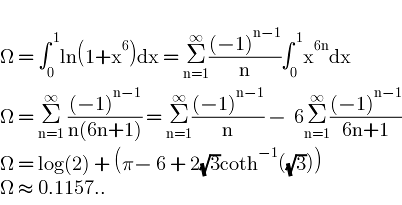   Ω = ∫_0 ^( 1) ln(1+x^6 )dx = Σ_(n=1) ^∞ (((−1)^(n−1) )/n)∫_0 ^( 1) x^(6n) dx  Ω = Σ_(n=1) ^∞  (((−1)^(n−1) )/(n(6n+1))) = Σ_(n=1) ^∞ (((−1)^(n−1) )/n) −  6Σ_(n=1) ^∞ (((−1)^(n−1) )/(6n+1))  Ω = log(2) + (π− 6 + 2(√3)coth^(−1) ((√3)))  Ω ≈ 0.1157..  