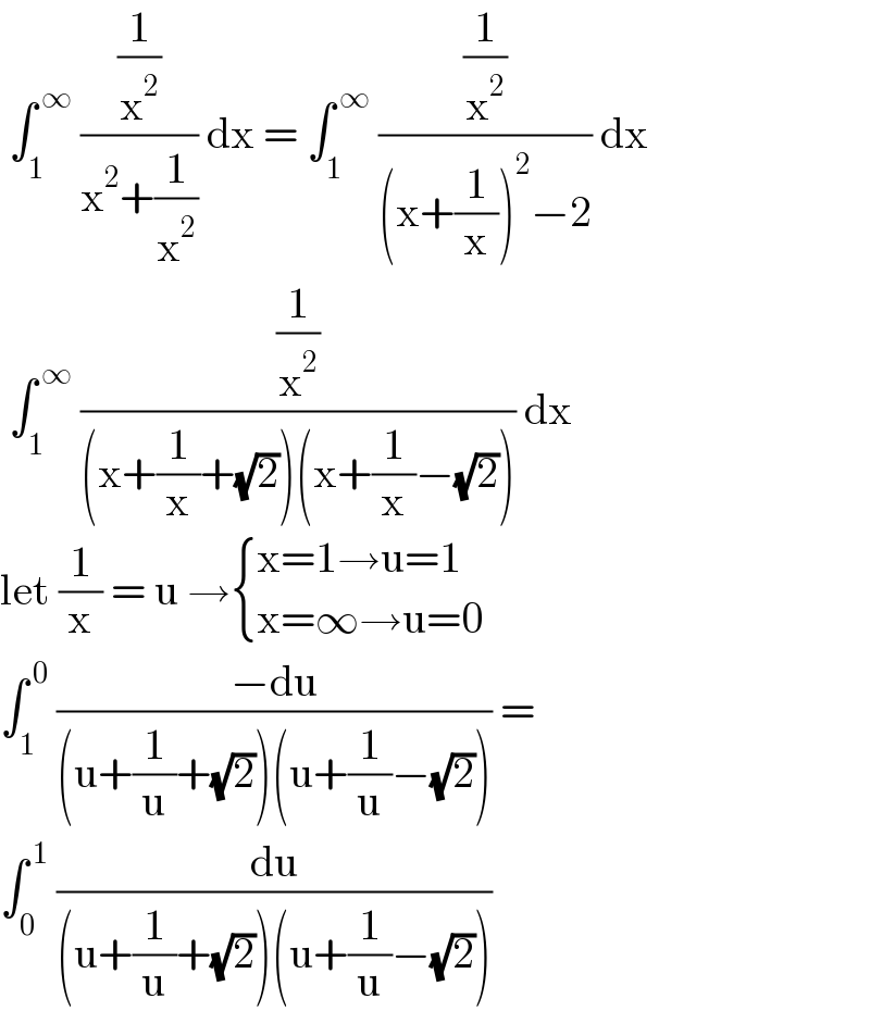  ∫_1 ^( ∞)  ((1/x^2 )/(x^2 +(1/x^2 ))) dx = ∫_1 ^( ∞)  ((1/x^2 )/((x+(1/x))^2 −2)) dx   ∫_1 ^( ∞)  ((1/x^2 )/((x+(1/x)+(√2))(x+(1/x)−(√2)))) dx  let (1/x) = u → { ((x=1→u=1)),((x=∞→u=0)) :}  ∫_1 ^( 0)  ((−du)/((u+(1/u)+(√2))(u+(1/u)−(√2)))) =  ∫_0 ^( 1)  (du/((u+(1/u)+(√2))(u+(1/u)−(√2))))  