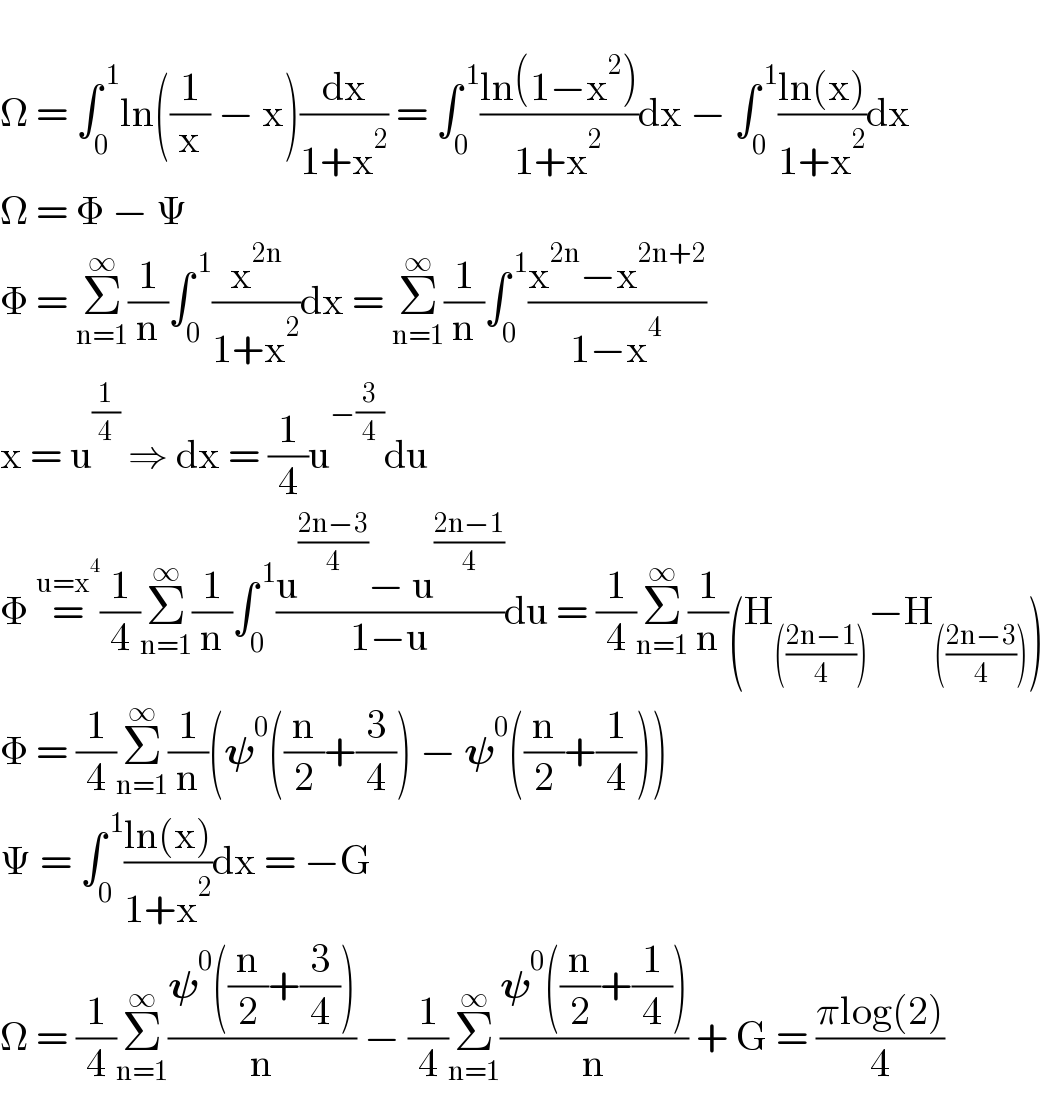   Ω = ∫_0 ^( 1) ln((1/x) − x)(dx/(1+x^2 )) = ∫_0 ^( 1) ((ln(1−x^2 ))/(1+x^2 ))dx − ∫_0 ^( 1) ((ln(x))/(1+x^2 ))dx  Ω = Φ − Ψ  Φ = Σ_(n=1) ^∞ (1/n)∫_0 ^( 1) (x^(2n) /(1+x^2 ))dx = Σ_(n=1) ^∞ (1/n)∫_0 ^( 1) ((x^(2n) −x^(2n+2) )/(1−x^4 ))  x = u^(1/4)  ⇒ dx = (1/4)u^(−(3/4)) du  Φ =^(u=x^4 ) (1/4)Σ_(n=1) ^∞ (1/n)∫_0 ^( 1) ((u^((2n−3)/4) − u^((2n−1)/4) )/(1−u))du = (1/4)Σ_(n=1) ^∞ (1/n)(H_((((2n−1)/4))) −H_((((2n−3)/4))) )  Φ = (1/4)Σ_(n=1) ^∞ (1/n)(𝛙^0 ((n/2)+(3/4)) − 𝛙^0 ((n/2)+(1/4)))  Ψ = ∫_0 ^( 1) ((ln(x))/(1+x^2 ))dx = −G  Ω = (1/4)Σ_(n=1) ^∞ ((𝛙^0 ((n/2)+(3/4)))/n) − (1/4)Σ_(n=1) ^∞ ((𝛙^0 ((n/2)+(1/4)))/n) + G = ((πlog(2))/4)  
