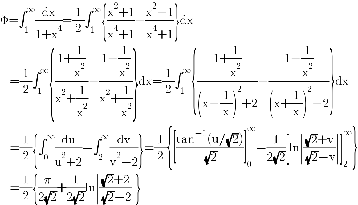 Φ=∫_1 ^∞ (dx/(1+x^4 ))=(1/2)∫_1 ^∞ {((x^2 +1)/(x^4 +1))−((x^2 −1)/(x^4 +1))}dx      =(1/2)∫_1 ^∞ {((1+(1/x^2 ))/(x^2 +(1/x^2 )))−((1−(1/x^2 ))/(x^2 +(1/x^2 )))}dx=(1/2)∫_1 ^∞ {((1+(1/x^2 ))/((x−(1/x))^2 +2))−((1−(1/x^2 ))/((x+(1/x))^2 −2))}dx      =(1/2){∫_0 ^∞ (du/(u^2 +2))−∫_2 ^∞ (dv/(v^2 −2))}=(1/2){[((tan^(−1) (u/(√2)))/( (√2)))]_0 ^∞ −(1/(2(√2)))[ln∣(((√2)+v)/( (√2)−v))∣]_2 ^∞ }      =(1/2){(π/(2(√2)))+(1/(2(√2)))ln∣(((√2)+2)/( (√2)−2))∣}  