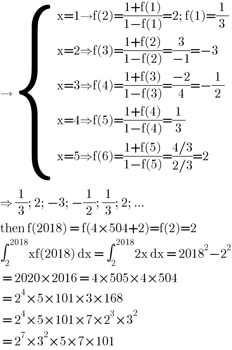 → { ((x=1→f(2)=((1+f(1))/(1−f(1)))=2; f(1)=(1/3))),((x=2⇒f(3)=((1+f(2))/(1−f(2)))=(3/(−1))=−3)),((x=3⇒f(4)=((1+f(3))/(1−f(3)))=((−2)/4)=−(1/2))),((x=4⇒f(5)=((1+f(4))/(1−f(4)))=(1/3))),((x=5⇒f(6)=((1+f(5))/(1−f(5)))=((4/3)/(2/3))=2)) :}  ⇒ (1/3); 2; −3; −(1/2); (1/3); 2; ...  then f(2018) = f(4×504+2)=f(2)=2  ∫_2 ^( 2018) xf(2018) dx = ∫_2 ^( 2018) 2x dx = 2018^2 −2^2    = 2020×2016 = 4×505×4×504   = 2^4 ×5×101×3×168   = 2^4 ×5×101×7×2^3 ×3^2    = 2^7 ×3^2 ×5×7×101   