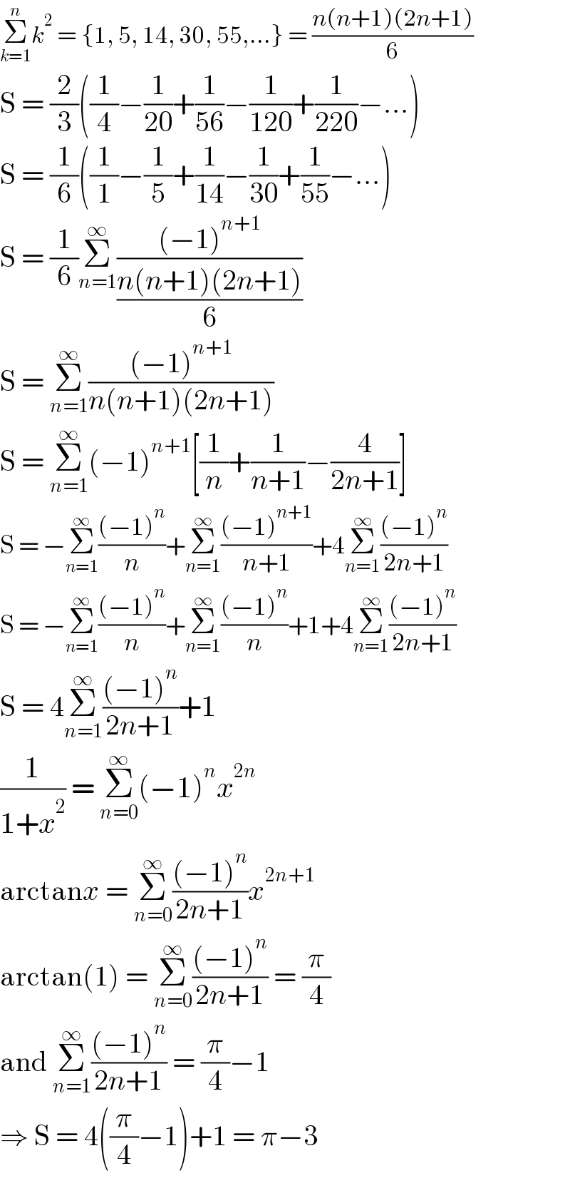 Σ_(k=1) ^n k^2  = {1, 5, 14, 30, 55,...} = ((n(n+1)(2n+1))/6)  S = (2/3)((1/4)−(1/(20))+(1/(56))−(1/(120))+(1/(220))−...)  S = (1/6)((1/1)−(1/5)+(1/(14))−(1/(30))+(1/(55))−...)  S = (1/6)Σ_(n=1) ^∞ (((−1)^(n+1) )/((n(n+1)(2n+1))/6))  S = Σ_(n=1) ^∞ (((−1)^(n+1) )/(n(n+1)(2n+1)))  S = Σ_(n=1) ^∞ (−1)^(n+1) [(1/n)+(1/(n+1))−(4/(2n+1))]  S = −Σ_(n=1) ^∞ (((−1)^n )/n)+Σ_(n=1) ^∞ (((−1)^(n+1) )/(n+1))+4Σ_(n=1) ^∞ (((−1)^n )/(2n+1))  S = −Σ_(n=1) ^∞ (((−1)^n )/n)+Σ_(n=1) ^∞ (((−1)^n )/n)+1+4Σ_(n=1) ^∞ (((−1)^n )/(2n+1))  S = 4Σ_(n=1) ^∞ (((−1)^n )/(2n+1))+1  (1/(1+x^2 )) = Σ_(n=0) ^∞ (−1)^n x^(2n)   arctanx = Σ_(n=0) ^∞ (((−1)^n )/(2n+1))x^(2n+1)   arctan(1) = Σ_(n=0) ^∞ (((−1)^n )/(2n+1)) = (π/4)  and Σ_(n=1) ^∞ (((−1)^n )/(2n+1)) = (π/4)−1  ⇒ S = 4((π/4)−1)+1 = π−3  