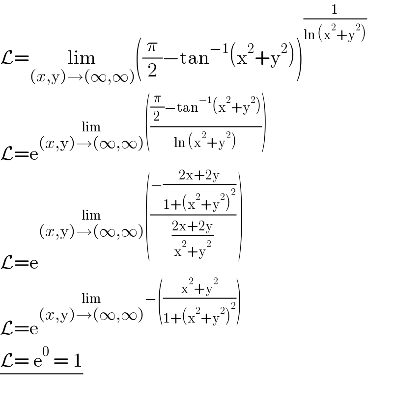 L=lim_((x,y)→(∞,∞)) ((π/2)−tan^(−1) (x^2 +y^2 ))^(1/(ln (x^2 +y^2 )))   L=e^(lim_((x,y)→(∞,∞)) ((((π/2)−tan^(−1) (x^2 +y^2 ))/(ln (x^2 +y^2 )))))   L=e^(lim_((x,y)→(∞,∞)) (((−((2x+2y)/(1+(x^2 +y^2 )^2 )))/((2x+2y)/(x^2 +y^2 ))) ))   L=e^(lim_((x,y)→(∞,∞)) −(((x^2 +y^2 )/(1+(x^2 +y^2 )^2 ))))   ((L= e^0  = 1)/)  