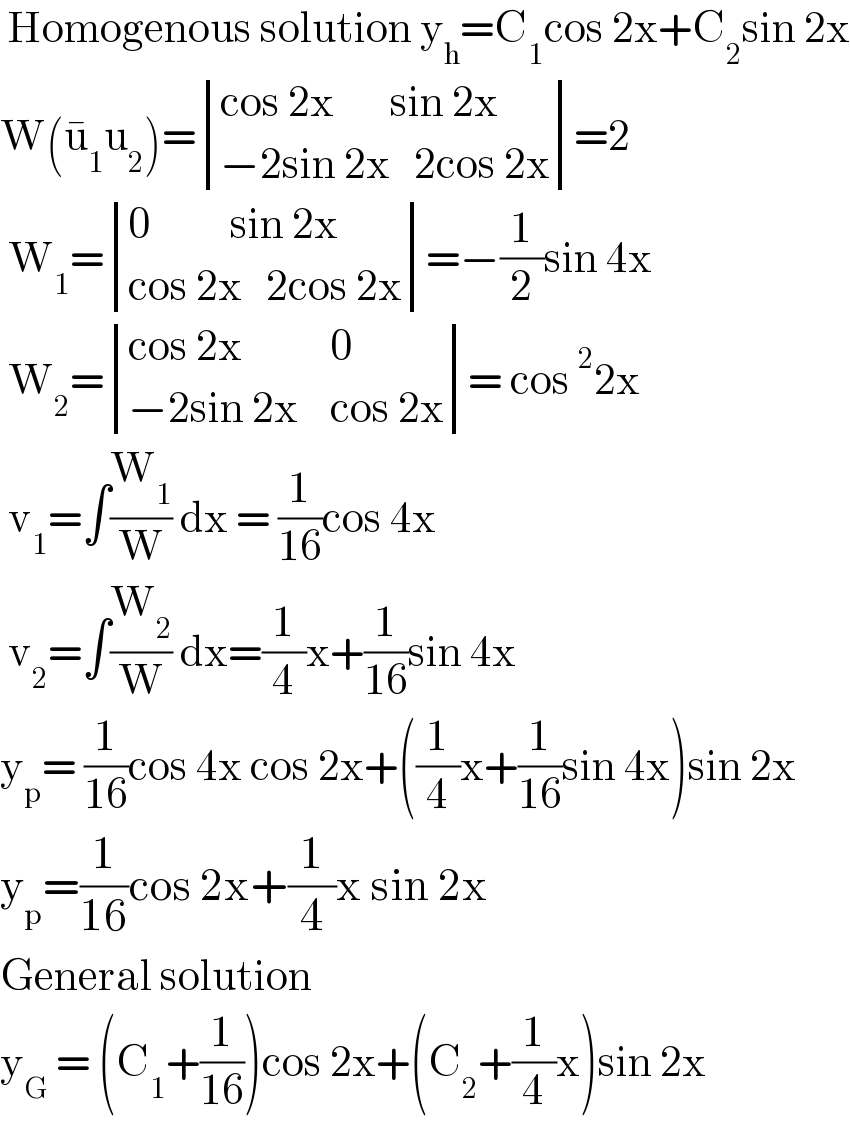  Homogenous solution y_h =C_1 cos 2x+C_2 sin 2x  W(u_1 ^� u_2 )= determinant (((cos 2x       sin 2x)),((−2sin 2x   2cos 2x)))=2   W_1 = determinant (((0          sin 2x)),((cos 2x   2cos 2x)))=−(1/2)sin 4x   W_2 = determinant (((cos 2x           0)),((−2sin 2x    cos 2x)))= cos^2 2x   v_1 =∫(W_1 /W) dx = (1/(16))cos 4x   v_2 =∫(W_2 /W) dx=(1/4)x+(1/(16))sin 4x  y_p = (1/(16))cos 4x cos 2x+((1/4)x+(1/(16))sin 4x)sin 2x  y_p =(1/(16))cos 2x+(1/4)x sin 2x  General solution  y_G  = (C_1 +(1/(16)))cos 2x+(C_2 +(1/4)x)sin 2x  