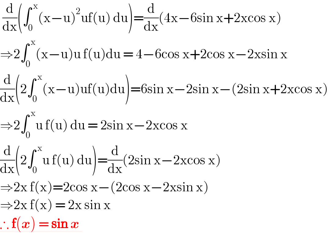 (d/dx)(∫_0 ^( x) (x−u)^2 uf(u) du)=(d/dx)(4x−6sin x+2xcos x)  ⇒2∫_0 ^( x) (x−u)u f(u)du = 4−6cos x+2cos x−2xsin x  (d/dx)(2∫_0 ^( x) (x−u)uf(u)du)=6sin x−2sin x−(2sin x+2xcos x)  ⇒2∫_0 ^( x) u f(u) du = 2sin x−2xcos x  (d/dx)(2∫_0 ^( x) u f(u) du)=(d/dx)(2sin x−2xcos x)  ⇒2x f(x)=2cos x−(2cos x−2xsin x)  ⇒2x f(x) = 2x sin x  ∴ f(x) = sin x    